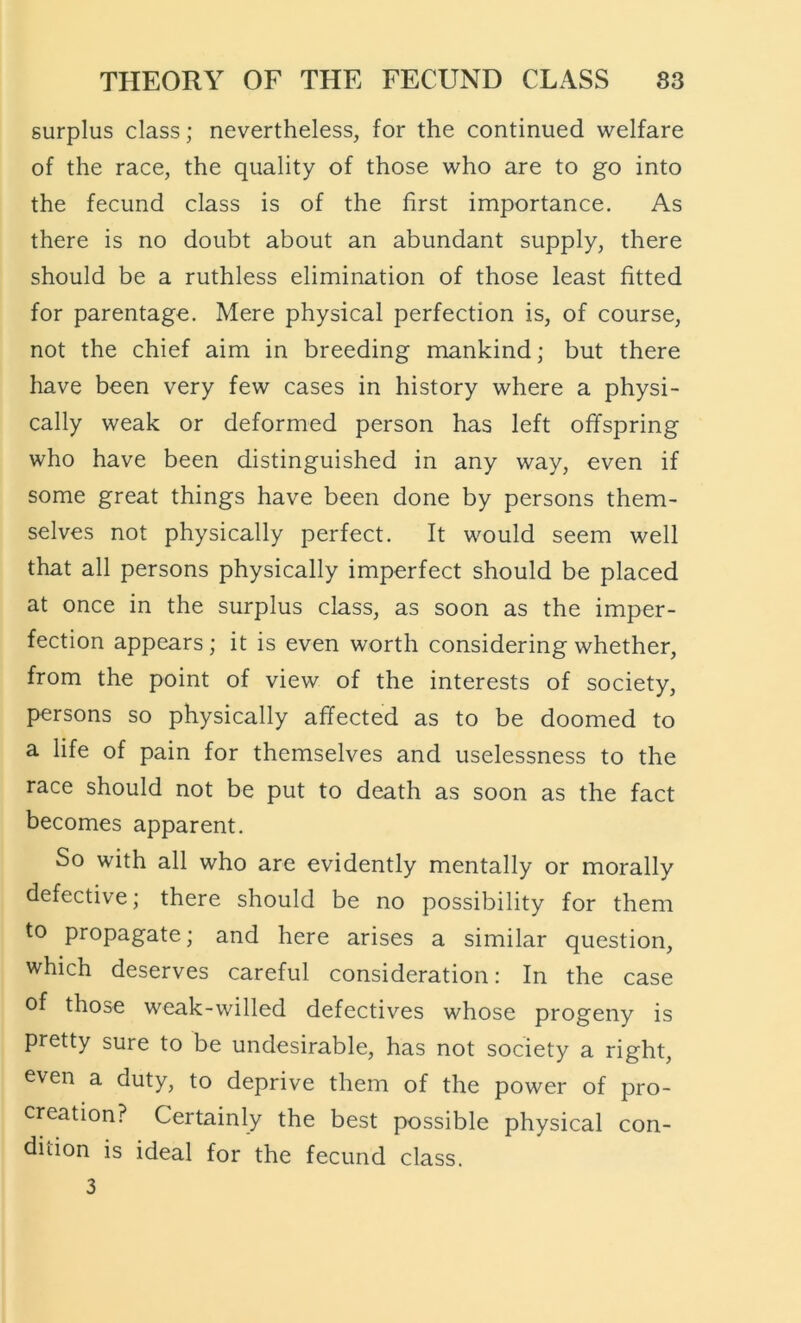 surplus class; nevertheless, for the continued welfare of the race, the quality of those who are to go into the fecund class is of the first importance. As there is no doubt about an abundant supply, there should be a ruthless elimination of those least fitted for parentage. Mere physical perfection is, of course, not the chief aim in breeding mankind; but there have been very few cases in history where a physi- cally weak or deformed person has left offspring who have been distinguished in any way, even if some great things have been done by persons them- selves not physically perfect. It would seem well that all persons physically imperfect should be placed at once in the surplus class, as soon as the imper- fection appears ; it is even worth considering whether, from the point of view of the interests of society, persons so physically affected as to be doomed to a life of pain for themselves and uselessness to the race should not be put to death as soon as the fact becomes apparent. So with all who are evidently mentally or morally defective; there should be no possibility for them to propagate; and here arises a similar question, which deserves careful consideration: In the case of those weak-willed defectives whose progeny is pretty sure to be undesirable, has not society a right, even a duty, to deprive them of the power of pro- creation? Certainly the best possible physical con- dition is ideal for the fecund class. 3