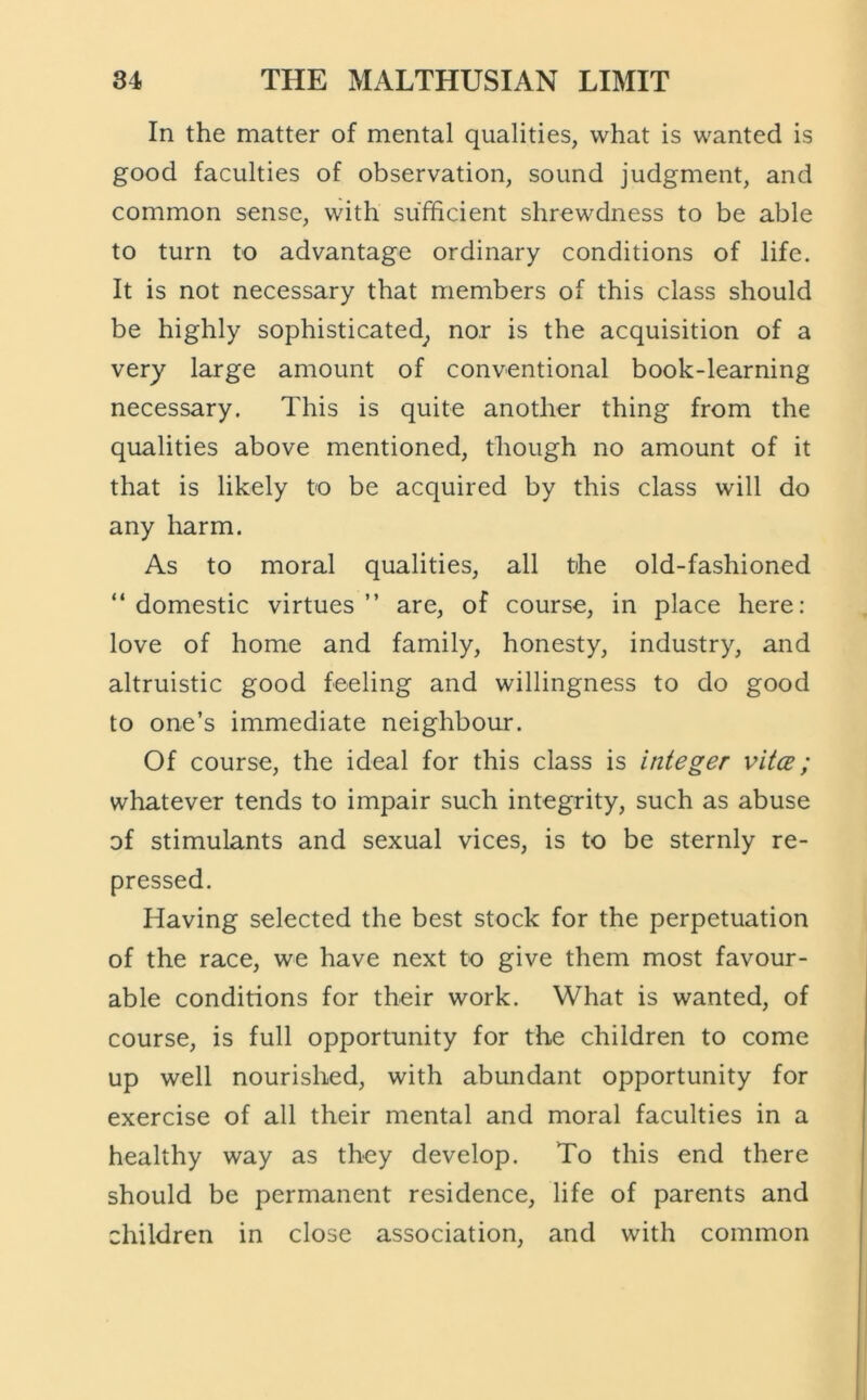 In the matter of mental qualities, what is wanted is good faculties of observation, sound judgment, and common sense, with sufficient shrewdness to be able to turn to advantage ordinary conditions of life. It is not necessary that members of this class should be highly sophisticated^ nor is the acquisition of a very large amount of conventional book-learning necessary. This is quite another thing from the qualities above mentioned, though no amount of it that is likely to be acquired by this class will do any harm. As to moral qualities, all the old-fashioned “ domestic virtues ” are, of course, in place here: love of home and family, honesty, industry, and altruistic good feeling and willingness to do good to one’s immediate neighbour. Of course, the ideal for this class is integer vitce; whatever tends to impair such integrity, such as abuse of stimulants and sexual vices, is to be sternly re- pressed. Having selected the best stock for the perpetuation of the race, we have next to give them most favour- able conditions for their work. What is wanted, of course, is full opportunity for the children to come up well nourished, with abundant opportunity for exercise of all their mental and moral faculties in a healthy way as they develop. To this end there should be permanent residence, life of parents and children in close association, and with common