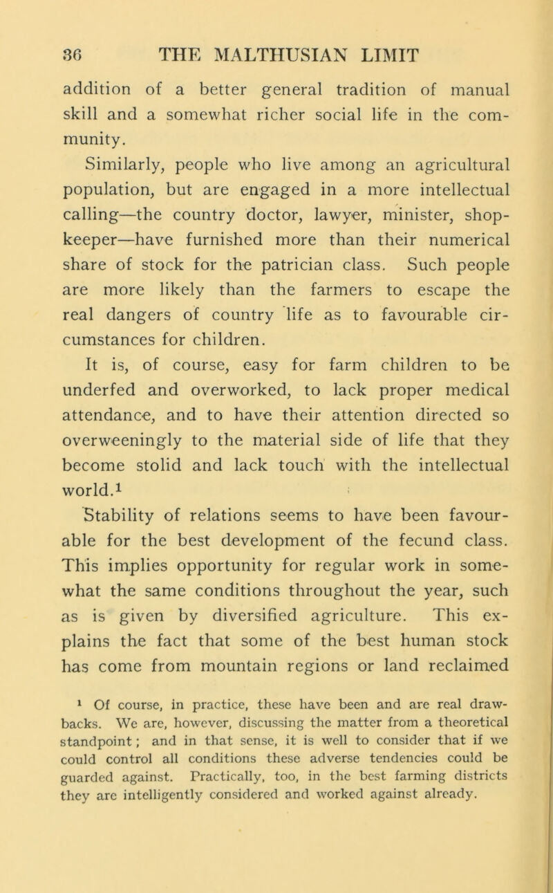 addition of a better general tradition of manual skill and a somewhat richer social life in the com- munity. Similarly, people who live among an agricultural population, but are engaged in a more intellectual calling—the country doctor, lawyer, minister, shop- keeper—have furnished more than their numerical share of stock for the patrician class. Such people are more likely than the farmers to escape the real dangers of country life as to favourable cir- cumstances for children. It is, of course, easy for farm children to be underfed and overworked, to lack proper medical attendance, and to have their attention directed so overweeningly to the material side of life that they become stolid and lack touch with the intellectual world. 1 Stability of relations seems to have been favour- able for the best development of the fecund class. This implies opportunity for regular work in some- what the same conditions throughout the year, such as is given by diversified agriculture. This ex- plains the fact that some of the best human stock has come from mountain regions or land reclaimed ^ Of course, in practice, these have been and are real draw- backs. We are, however, discussing the matter from a theoretical standpoint; and in that sense, it is well to consider that if we could control all conditions these adverse tendencies could be guarded against. Practically, too, in the best farming districts they arc intelligently considered and worked against already.