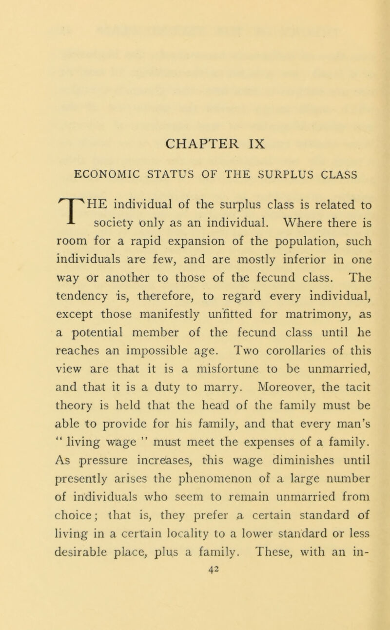 CHAPTER IX ECONOMIC STATUS OF THE SURPLUS CLASS HE individual of the surplus class is related to society only as an individual. Where there is room for a rapid expansion of the population, such individuals are few, and are mostly inferior in one way or another to those of the fecund class. The tendency is, therefore, to regard every individual, except those manifestly unfitted for matrimony, as a potential member of the fecund class until he reaches an impossible age. Two corollaries of this view are that it is a misfortune to be unmarried, and that it is a duty to marry. Moreover, the tacit theory is held that the head of the family must be able to provide for his family, and that every man’s “ living wage ” must meet the expenses of a family. As pressure increases, this wage diminishes until presently arises the phenomenon of a large number of individuals who seem to remain unmarried from choice; that is, they prefer a certain standard of living in a certain locality to a lower standard or less desirable place, plus a family. These, with an in-