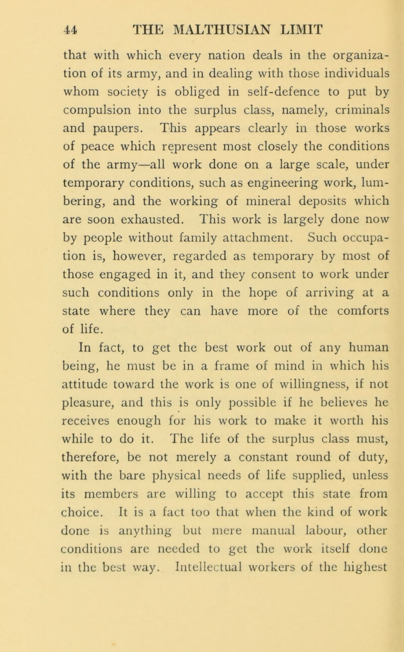 that with which every nation deals in the organiza- tion of its army, and in dealing with those individuals whom society is obliged in self-defence to put by compulsion into the surplus class, namely, criminals and paupers. This appears clearly in those works of peace which represent most closely the conditions of the army—all work done on a large scale, under temporary conditions, such as engineering work, lum- bering, and the working of mineral deposits which are soon exhausted. This work is largely done now by people without family attachment. Such occupa- tion is, however, regarded as temporary by most of those engaged in it, and they consent to work under such conditions only in the hope of arriving at a state where they can have more of the comforts of life. In fact, to get the best work out of any human being, he must be in a frame of mind in which his attitude toward the work is one of willingness, if not pleasure, and this is only possible if he believes he receives enough for his work to make it worth his while to do it. The life of the surplus class must, therefore, be not merely a constant round of duty, with the bare physical needs of life supplied, unless its members are willing to accept this state from choice. It is a fact too that when the kind of work done is anything but mere manual labour, other conditions are needed to get the work itself done in the best way. Intellectual workers of the highest