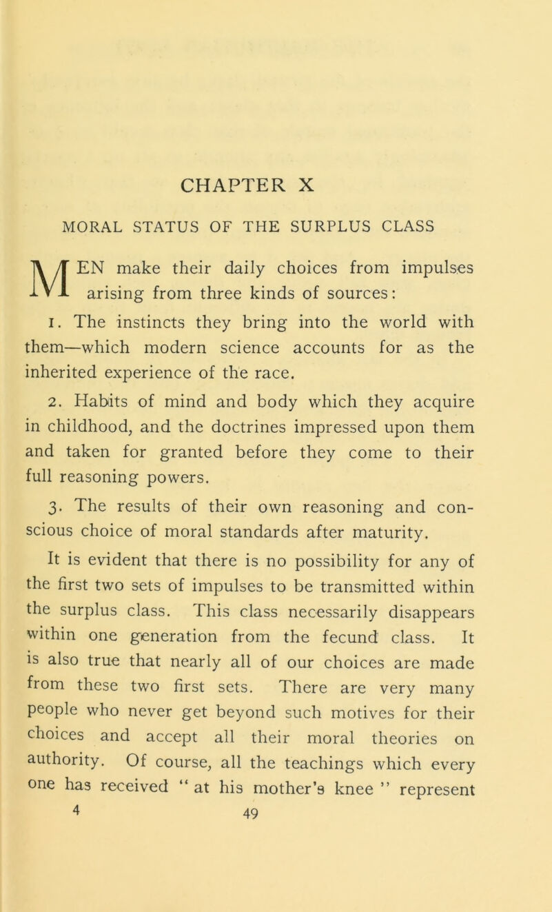 CHAPTER X MORAL STATUS OF THE SURPLUS CLASS Men make their daily choices from impulses arising from three kinds of sources: I. The instincts they bring into the world with them—which modern science accounts for as the inherited experience of the race. 2. Habits of mind and body which they acquire in childhood, and the doctrines impressed upon them and taken for granted before they come to their full reasoning powers. 3. The results of their own reasoning and con- scious choice of moral standards after maturity. It is evident that there is no possibility for any of the first two sets of impulses to be transmitted within the surplus class. This class necessarily disappears within one generation from the fecund class. It is also true that nearly all of our choices are made from these two first sets. There are very many people who never get beyond such motives for their choices and accept all their moral theories on authority. Of course, all the teachings which every one has received “ at his mother’s knee ” represent