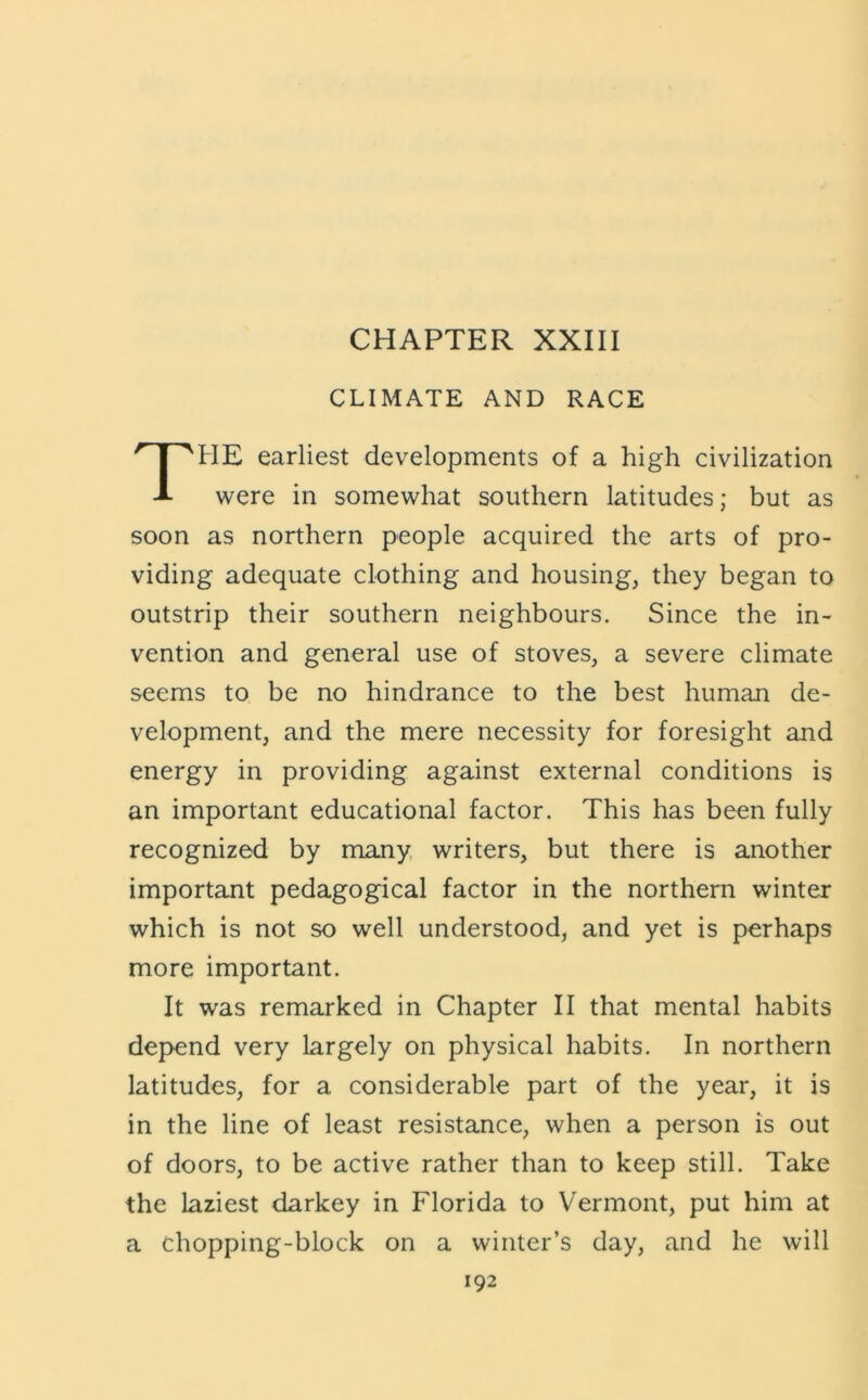 CHAPTER XXIII CLIMATE AND RACE The earliest developments of a high civilization were in somewhat southern latitudes; but as soon as northern people acquired the arts of pro- viding adequate clothing and housing, they began to outstrip their southern neighbours. Since the in- vention and general use of stoves, a severe climate seems to be no hindrance to the best human de- velopment, and the mere necessity for foresight and energy in providing against external conditions is an important educational factor. This has been fully recognized by many, writers, but there is another important pedagogical factor in the northern winter which is not so well understood, and yet is perhaps more important. It was remarked in Chapter II that mental habits depend very largely on physical habits. In northern latitudes, for a considerable part of the year, it is in the line of least resistance, when a person is out of doors, to be active rather than to keep still. Take the laziest darkey in Florida to Vermont, put him at a chopping-block on a winter’s day, and he will