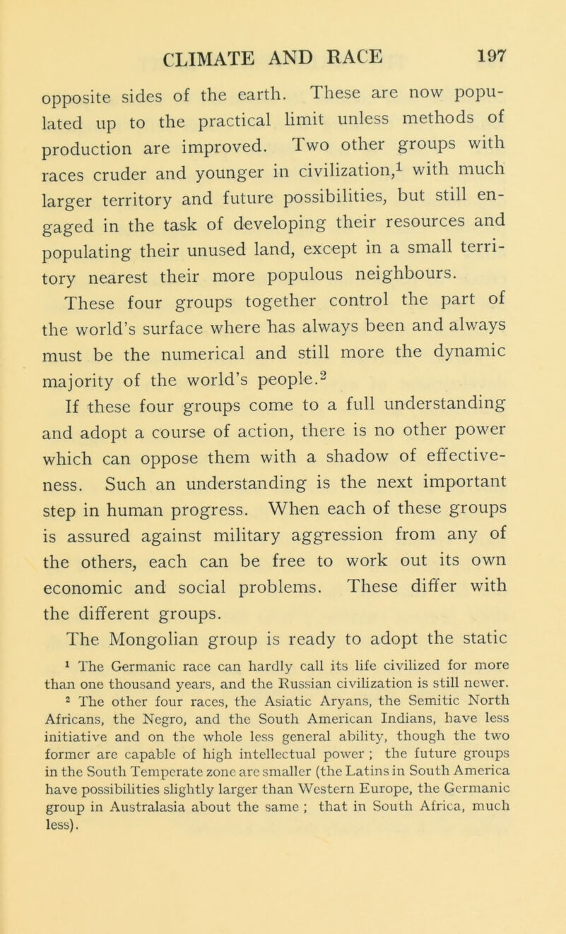opposite sides of the earth. These are now popu- lated up to the practical limit unless methods of production are improved. Two other groups with races cruder and younger in civilization,^ with much larger territory and future possibilities, but still en- gaged in the task of developing their resources and populating their unused land, except in a small terri- tory nearest their more populous neighbours. These four groups together control the part of the world’s surface where has always been and always must be the numerical and still more the dynamic majority of the world’s people.^ If these four groups come to a full understanding and adopt a course of action, there is no other power which can oppose them with a shadow of effective- ness. Such an understanding is the next important step in human progress. When each of these groups is assured against military aggression from any of the others, each can be free to work out its own economic and social problems. These differ with the different groups. The Mongolian group is ready to adopt the static ^ The Germanic race can hardly call its life civilized for more than one thousand years, and the Russian civilization is still newer. 2 The other four races, the Asiatic Aryans, the Semitic North Africans, the Negro, and the South American Indians, have less initiative and on the whole less general ability, though the two former are capable of high intellectual power ; the future groups in the South Temperate zone are smaller (the Latins in South America have possibilities slightly larger than Western Europe, the Germanic group in Australasia about the same ; that in South Africa, much less).