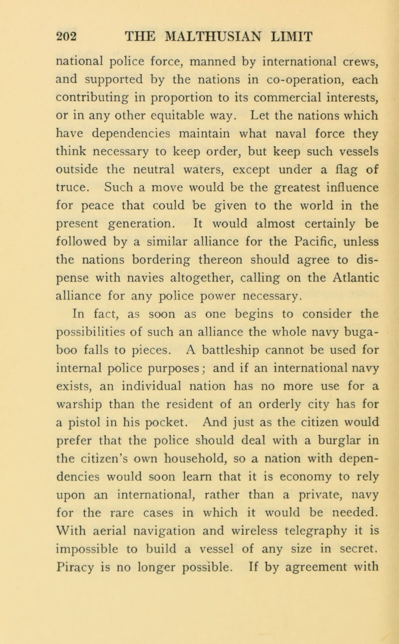 national police force, manned by international crews, and supported by the nations in co-operation, each contributing in proportion to its commercial interests, or in any other equitable way. Let the nations which have dependencies maintain what naval force they think necessary to keep order, but keep such vessels outside the neutral waters, except under a flag of truce. Such a move would be the greatest influence for peace that could be given to the world in the present generation. It would almost certainly be followed by a similar alliance for the Pacific, unless the nations bordering thereon should agree to dis- pense with navies altogether, calling on the Atlantic alliance for any police power necessary. In fact, as soon as one begins to consider the possibilities of such an alliance the whole navy buga- boo falls to pieces. A battleship cannot be used for internal police purposes; and if an international navy exists, an individual nation has no more use for a warship than the resident of an orderly city has for a pistol in his pocket. And just as the citizen would prefer that the police should deal with a burglar in the citizen’s own household, so a nation with depen- dencies would soon learn that it is economy to rely upon an international, rather than a private, navy for the rare cases in which it would be needed. With aerial navigation and wireless telegraphy it is impossible to build a vessel of any size in secret. Piracy is no longer possible. If by agreement with