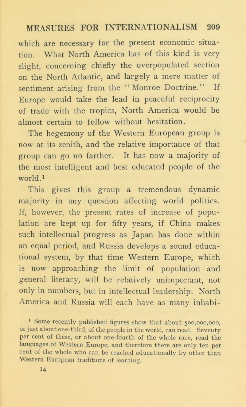 which are necessary for the present economic situa- tion. What North America has of this kind is very slight, concerning chiefly the overpopulated section on the North Atlantic, and largely a mere matter of sentiment arising from the “ Monroe Doctrine.” If Europe would take the lead in peaceful reciprocity of trade with the tropics. North America would be almost certain to follow without hesitation. The hegemony of the Western European group is now at its zenith, and the relative importance of that group can go no farther. It has now a majority of the most intelligent and best educated people of the world.1 This gives this group a tremendous dynamic majority in any question affecting world politics. If, however, the present rates of increase of popu- lation are kept up for fifty years, if China makes such intellectual progress as Japan has done within an equal period, and Russia develops a sound educa- tional system, by that time Western Europe, which is now approaching the limit of population and general literacy, will be relatively unimportant, not only in numbers, but in intellectual leadership. North America and Russia will each have as many inhabi- * Some recently published figures show that about 500,000,000, or just about one-third, of the people in the world, can read. Seventy per cent of these, or about one-fourth of the whole race, read the languages of Western Europe, and therefore there are only ten per cent of the whole who can be reached educationally by other than Western European traditions of learning. 14