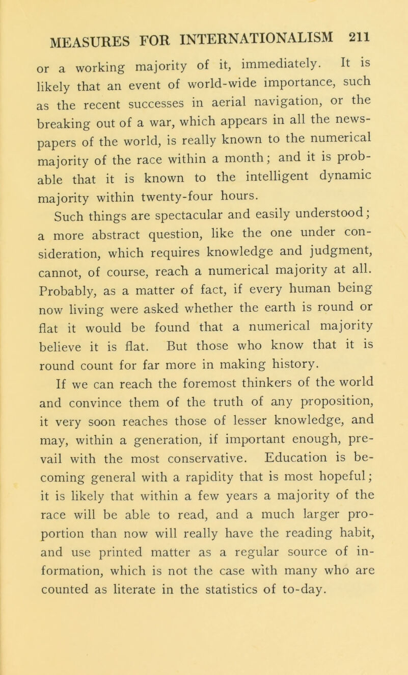 or a working majority of it, immediately. It is likely that an event of world-wide importance, such as the recent successes in aerial navigation, or the breaking out of a war, which appears in all the news- papers of the world, is really known to the numerical majority of the race within a month; and it is prob- able that it is known to the intelligent dynamic majority within twenty-four hours. Such things are spectacular and easily understood; a more abstract question, like the one under con- sideration, which requires knowledge and judgment, cannot, of course, reach a numerical majority at all. Probably, as a matter of fact, if every human being now living were asked whether the earth is round or flat it would be found that a numerical majority believe it is flat. But those who know that it is round count for far more in making history. If we can reach the foremost thinkers of the world and convince them of the truth of any proposition, it very soon reaches those of lesser knowledge, and may, within a generation, if important enough, pre- vail with the most conservative. Education is be- coming general with a rapidity that is most hopeful; it is likely that within a few years a majority of the race will be able to read, and a much larger pro- portion than now will really have the reading habit, and use printed matter as a regular source of in- formation, which is not the case with many who are counted as literate in the statistics of to-day.