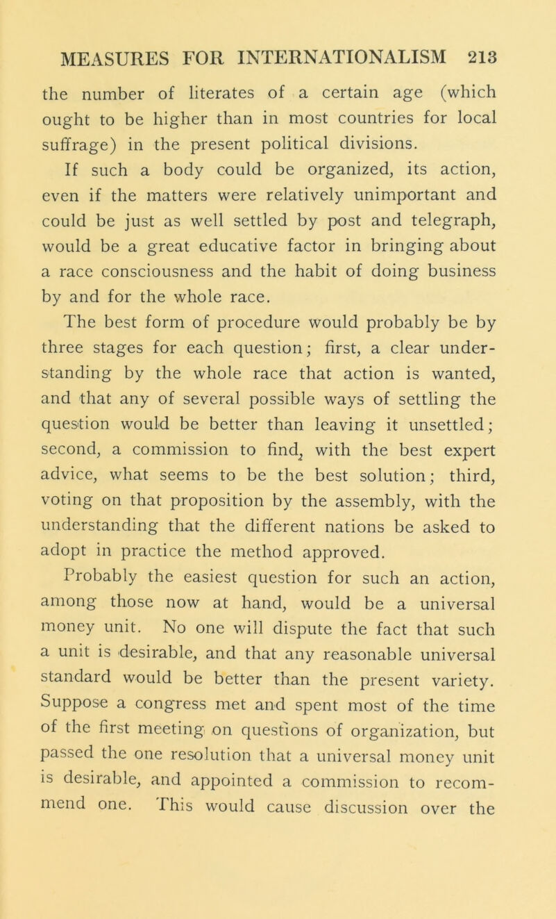 the number of literates of a certain age (which ought to be higher than in most countries for local suffrage) in the present political divisions. If such a body could be organized, its action, even if the matters were relatively unimportant and could be just as well settled by post and telegraph, would be a great educative factor in bringing about a race consciousness and the habit of doing business by and for the whole race. The best form of procedure would probably be by three stages for each question; first, a clear under- standing by the whole race that action is wanted, and that any of several possible ways of settling the question would be better than leaving it unsettled; second, a commission to find^ with the best expert advice, what seems to be the best solution; third, voting on that proposition by the assembly, with the understanding that the different nations be asked to adopt in practice the method approved. Probably the easiest question for such an action, among those now at hand, would be a universal money unit. No one will dispute the fact that such a unit is desirable, and that any reasonable universal standard would be better than the present variety. Suppose a congress met and spent most of the time of the first meeting on questions of organization, but passed the one resolution that a universal money unit is desirable, and appointed a commission to recom- mend one. Phis would cause discussion over the