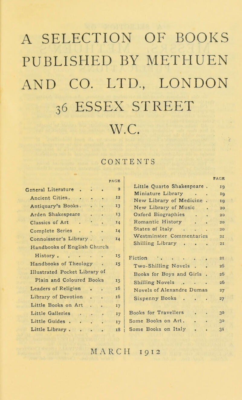 A SELECTION OF BOOKS PUBLISHED BY METHUEN AND CO. LTD., LONDON 36 ESSEX W c ON PAGE General Literature . i • 2 Ancient Cities, • 12 Antiquary’s Books. • 13 Arden Shakespeare • 13 Classics of Art • 14 Complete Series • 14 Connoisseur’s Library . • 14 Handbooks of English Church History .... . 15 Handbooks of Theology 15 Illustrated Pocket Library of Plain and Coloured Books 15 Leaders of Religion . • 16 Library of Devotion 16 Little Books on Art . 17 Little Galleries • 17 Little Guides . , • 17 Little Library . • 18 STREET •C. ENTS PAGE Little Quarto Shakespeare . 19 Miniature Library . . ig New Library of Medicine . ig New Library of Music . 20 Oxford Biographies . . 20 Romantic History . . 20 States of Italy ... 20 Westminster Commentaries 21 Shilling Library ... 2i Fiction ’ 21 Two-Shilling Novels . . 2O Books for Boys and Girls . 26 Shilling Novels .... 26 Novels of Alexandre Dumas 27 Sixpenny Books ... 27 Books for Travellers . . 30 Some Books on Art. . . 30 Some Books on Italy . . 31 IM ARCH 1912