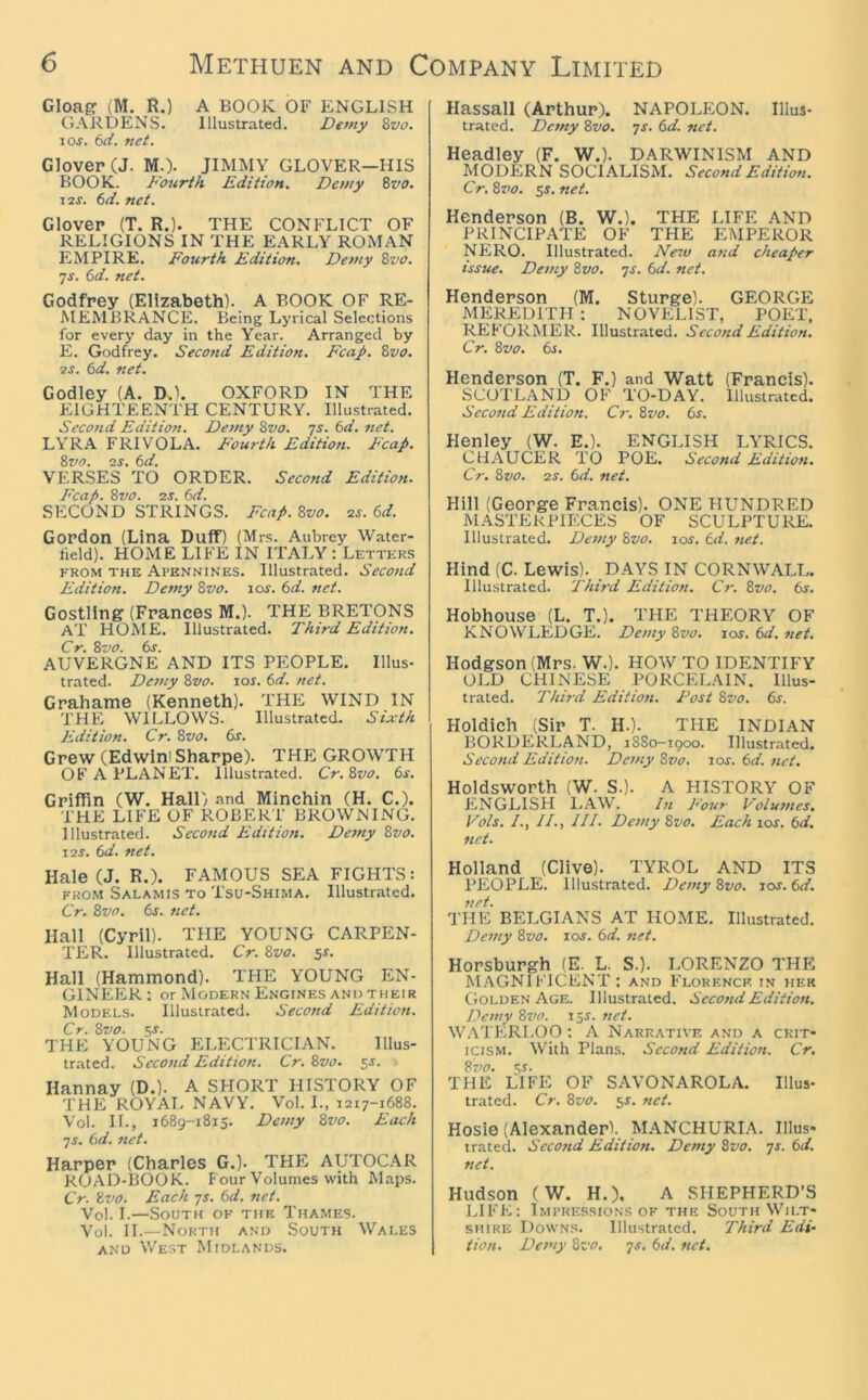 Gloag (M. R.) A BOOK OF ENGLISH GARDENS. Illustrated. Detny %vo, xos. 6<y. vei. Glover (J. M.). JIMMY GLOVER—HIS BOOK. Fourth Edition. Dewy Bvo. I2J. 6d. net. Glover (T. R.). THE CONFLICT OF RELIGIONS IN THE EARLY ROMAN EMPIRE. Fourth Edition, Dewy 8vo. ys. 6d. net. Godfrey (Elizabeth). A BOOK OF RE- MEMBRANCE. Being Lyrical Selections for every day in the Year. Arranged by E. Godfrey. Second Edition. Fcap. Zvo. IS. td. net. Godley (A. D.). OXFORD IN THE EIGHTEENTH CENTURY. Illustrated. Secofid Ediiiott. Demy Bvo. ys. 6d. net. LYRA FRIVOLA. E'ourth Editio?t. Fcap. ivo. IS. 6d. VERSES TO ORDER. Second Edition. Fcap. Bvo. 2r. (id. SECOND STRINGS. Fcap. Zvo. 2J. 6d. Gordon (Lina Duff) (Mrs. Aubrey Water- held). HOME LIFE IN ITALY : Letters FROM THE Apennines. Illustrated. Second Edition. Demy Zvo. xos. 6d. net. Gostling (Frances M.). THE BRETONS AT HOME. Illustrated. Third Edition. Cr. Zvo. 6s. AUVERGNE AND ITS PEOPLE. Illus- trated. Dewy Zvo. lor. 6d. net. Grahame (Kenneth). THE WIND IN THE WILLOWS. Illustrated. Sixth Edition. Cr. Zvo. 6s. Grew (Edwinl Sharpe). THE GROWTH OF A PLANET. Illustrated. Cr. Zvo. 6s. Griffin (W. Hall) and Minchin (H. C.). THE LIFE OF ROBERT BROWNING. Illustrated. Second Edition. Demy Zvo. X2S. 6d. net. Hale (J. R.). FAMOUS SEA FIGHTS: from Salamis to Tsu-Shima. Illustrated. Cr. Zvo. 6s. net. Hall (Cyril). THE YOUNG CARPEN- TER. Illustrated. Cr. Zvo. sr. Hall (Hammond). THE YOUNG EN- GINEER ; or Modern Engines and their Models. Illustrated. Second Edition. Cr. Zvo. 5J. THE YOUNG ELECTRICIAN. Illus- trated. Second Edition. Cr. Zvo. ss. Hannay (D.). A SHORT HISTORY OF THE ROYAI- NAVY. Vol. I., 1217-1688. Vol. II., 1689-1815. Dewy Zvo. Each ys. 6d. net. Harper (Charles G.). THE AUTOCAR ROAD-BOOK. Four Volumes with Maps. Cr. Zvo. Each ys. 6d. net. Vol. I.—South of the Thames. Vol. II.—North and South Wales AND West Midlands. Hassall (Arthur). NAPOLEON. Illus- trated. Demy Zvo. ys. 6d. net. Headley (F. W.). DARWINISM AND MODERN SOCIALISM. Second Edition. Cr. Zvo. 5f. net. Henderson (B. W.). THE LIFE AND PRINCIPATE OF THE EMPEROR NERO. Illustrated, d/ew and cheaper issue. Demy Zvo. ys. 6d. ?tet. Henderson (M. Sturge). GEORGE MEREDITH : NOVELIST, POET, REFORMER. Illustrated. Second Edition. Cr. Zvo. 6s. Henderson (T. F.) and Watt (Francis). SCOTLAND OF TO-DAY. Illustrated. Second Edition. Cr. Zvo. 6s. Henley (W. E.). ENGLISH LYRICS. CHAUCER TO POE. Second Edition. Cr. Zvo. 2s. 6d. net. Hill (George Francis). ONE HUNDRED MASTERPIECES OF SCULPTURE. Illustrated. Dewy Zvo. xos. td. net. Hind (C. Lewis). DAYS IN CORNWALL. Illustrated. Third Edition. Cr. Zvo. 6s. Hobhouse (L. T.). THE THEORY OF KNOWLEDGE. Demy Zvo. xos. 6d. net, Hodgson (Mrs. W.). HOW TO IDENTIFY OLD CHINESE PORCELAIN. Illus- trated. 2'hh-d Editio/i. Post Zvo. 6s. Holdich (Sir T. H.). THE INDIAN BORDERLAND, 1880-1900. Illustrated. Second Edition. Dewy Zvo. xos. 6d. net, Holdsworth (W. S.). A HISTORY OF ENGLISH L.4W. In Four Volumes. Vols. /., //., III. Dewy Zvo. Each xos. 6d. net. Holland (Clive). TYROL AND ITS PEOPLE. Illustrated. Demy Zvo. xos. 6d. net. THE BELGIANS AT HOME. Illustrated. Demy Zvo. xos. 6d. net. Horsburgh (E. L. S.). LORENZO THE M.4GN1FICENT : and F'lokencf. in her Golden Age. Illustrated. Second Edition. Demy Zvo. x^s. net. W.\TERLOO ; A Narrative and a crit- icism. With Plans. Second Edition. Cr, Z7>0. Si. THE LIFE OF SAVONAROLA. Illus- trated. Cr. Zvo. 5J. 7iet. Hosie (Alexander!. MANCHURI.4. Illus- trated. Seco?td Edition. Demy Zvo. ys. 6d, net. Hudson (W. H.). A SHEPHERD’S I-IFFi: Impressions OF the South Wilt- shire Downs. Illustrated. Third Edi- tion. Dewy Zvo. ys. 6d. net.