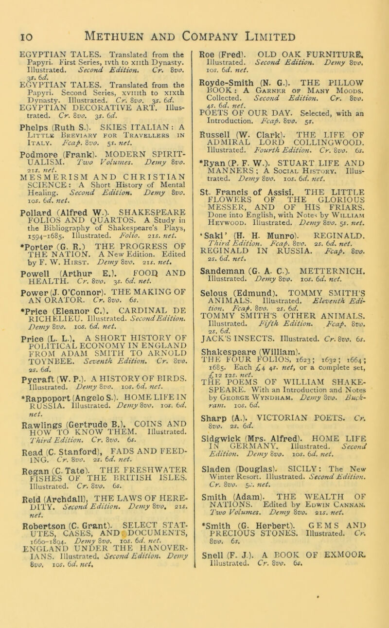 EGYPTIAN TALES. Translated from the Papyri. First Series, ivth to xiith Dynasty. Illustrated. Second Edition. Cr. Svo. 3J. 6d. EGYPTIAN TALES. Translated from the Papyri. Second Series, xviiith to xixth Dynasty. Illustrated. Cr. Bvo. 3J. 6d. EGYPTIAN DECORATIVE ART. Illus- trated. Cr. 8vo. 3f. 6d. Phelps (Ruth S.). SKIES ITALIAN: A Little Breviaky for Travellers in Italy. Fcap. Zvo. ss. net. Podmore (Frank). MODERN SPIRIT- UALISM. Two Volumes. Demy &vo. ■21 s. net. MESMERISM AND CHRISTIAN SCIENCE: A Short History of Mental Healing. Second Edition. Demy Svo. 10s. 6d. net. Pollard (Alfred W.). SHAKESPEARE FOLIOS AND QUARTOS. A Study in the Bibliography of Shakespeare’s Plays, 1594-1685. Illustrated. Folio, sir. net. •Porter (G. R.) THE PROGRESS OF THE NATION. A New Edition. Edited by F. \V. Hirst. De7ny Zvo. 2\s. net. Powell (Arthur E.). FOOQ AND HEALTH. Cr. Zvo. 3J. t>d. net. Power (J. O’Connor). THE MAKING OF AN ORATOR. Cr. Zvo. 6s. •Price (Eleanor C.). CARDINAL DE RICHEI.IEU. Illustrated. Second Edition. Deftly Zvo. ros. 6d. net. Price (L. L.). A SHORT HLSTORY OF POLITICAL ECONOMY IN ENGLAND FROM ADAM SMITH TO ARNOLD TOYNBEE. Seventh Edition. Cr. Zvo. as. 6d. Pycraft (W. P.). A HISTORY OF BIRDS. Illustrated. Denty Zvo. \os. 6d. net. •Rappoport (Angelo S.). HOME LIFE IN RUSSIA. Illustrated. Demy Zvo. los, 6d. net. Rawlings (Gertrude B.). COINS AND HOW T() KNOW THEM. Illustrated. Third Edition. Cr. Zvo. 6j. Read (C. Stanford), FADS AND FEED- ING. Cr. Zvo. as. 6d. 7ict. Regan (C. Tate). THE FRESHWATER FISHES OF THE BRITISH ISLES. Illustrated. Cr. Zvo. 6r. Reid (Archdall), THE LAWS OF HERE- DITY. Second Edition. Demy Zvo, ais. net. Robertson (C. Grant). SELECT ST.AT- UTES, CASES, AND;,DOCUMENTS, 1660-1894. Defny Zvo. los. 6d. 7iet. ENGLAND UNDER THE HANOVER- IANS. Illustrated. Second Edition. Demy Zvo, \os, 6d. net. Roe (Fred). OLD OAK FURNITURE. Illustrated. Second Edition. Demy Zvo, I Of. 6d. net. Royde-Smith (N. G.). THE PILLOW BOOK: A Garner of Many Moous. Collected. Second Edition. Cr. Zvo. 4f. 6d. ttet. POETS OF OUR DAY. Selected, with an Introduction. Fcap. Zvo. ^s. Russell (W. Clark). THE LIFE OF ADMIRAL LORD COLLINGWOOD. Illustrated. E'ourth Edition. Cr. Zvo. 6f. •Ryan (P. F. W.). STUART LIFE AND MANNERS; A Social History. Illus- trated. Demy Zvo. los. 6d. net. St. Francis of Assisi. THE LITTLE FLOWERS OF THE GLORIOUS MESSER, AND OF HIS FRIARS. Done into English, with Notes by William Heywood. Illustrated. Demy Zvo. ^s. net. •Saki’ (H. H. Munro). REGINALD. Third Edition. Fcap. Zvo. as. 6d. net. REGINALD IN RUSSIA. Fcap. Zvo. 2f. 6d. net. Sandeman (G. A. C-). METTERNICH. Illustrated. Demy Zvo. lor. 6d. net. Selous (Edmund). TOMMY SMITH’S ANIMALS. Illustrated. Eleventh Edi- tion. Fcap. Zvo. as. 6d. TOMMY SMITH’S OTHER ANIMALS. Illustrated. Fifth Edition. E'eap. Zvo. as. 6d. JACK’S INSECTS. Illustrated. Cr.Zvo. 6s. Shakespeare (William). THE FOUR FOLIOS, 1623; 1632; 1664; 1685. Each 4f. net, or a complete set, P,\a I2f. 7tCt. THE POEMS OF WILLLVM SHAKE- SPEARE. With an Introduction and Notes by George Wyndham. Demy Zvo. Buck- ram. lof. 6d. Sharp (A.). VICTORIAN POETS. Cr. Zvo. as. 6d. Sidgwick (Mrs. Alfred). HOME LIFE I.V GERMANY. Illustrated. Second Edition. Demy Zvo. lof. 6d. net. Sladen (Douglas). SICILY: The New Winter Resort. Illustrated. Second Edition. Cr. Zvo. 5f. net. Smith (Adam). THE WEALTH OF NATIONS. Edited by Euwin Cannan. Two Volumes. Demy Zvo. 2 if. ttet. •Smith (G. Herbert). GEMS AND PRECIOUS STONES. Illustrated. Cr. Zvo. 6f. Snell (F. J ). A BOOK OF EXMOOR. Illustrated. Cr. Zvo. 6s,