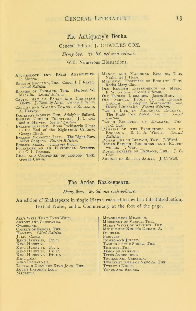 The Antiquary’s Books. General Editor, J. CHARLES COX. Demy 8vo. js. 6d. net each volume. With Numerous Illustrations. Arch.'eoi.ooy and False Antiquities. R. Munro. Bells of England, The. Canon J. J. Raven. Second Edition. Brasses of England, The. Herbert W. Macklln. Second Edition. Celtic Art in Pagan and Christian Times. J. Romilly Allen. Second Edition. Castles and Walled Towns of England. A. Harvey. Domesday Inquest, The. Adolphus Ballard. English Church Furniture. J. C. Cox and A. Harvey. Second Edition. English Costume. From Prehistoric Times to the End of the Eighteenth Century. George Clinch. English Monastic Life. The Right Rev. Abbot Gasquet. Fourth Edition. English Seals. J. Harvey Bloom. Folk-Lore as an Historical Science. Sir G. L. Gomme. Gilds and Companies of London, The. George Unwin. Manor and Manorial Records, The. Nathaniel J- Hone. Media!val Hospitals of England, The. Rotha Mary Clay. Old English Instruments of Music. F. W. Galpin. Second Edition. Oi.D English Libraries. James Hutt. Old Service Books of the English Church. Christopher Wordsworth, and Flenry Littlehales. Second Edition. Parish Life in Mediaeval England. The Right Rev. Abbot Gasquet. Third Edition. Parish Registers of England, The. J. C. Co.Y. Remains of the Prehistoric Age in England. B. C. A. Windle. Second Edition. Roman Era in Britain, The. J. Ward. Roman-British Buildings and Earth- works. J. Ward. Royal Forests of England, The. J. C. Cox. Shrines of British Saints. J. C. Wall. The Arden Shakespeare. Demy 8vo. 2J. 6t/. net each volume. An edition of Shakespeare in single Plays ; each edited with a full Introduction, Textual Notes, and a Commentary at the foot of the page. All’s Well That Ends Well. Antony and Cleopatra. Cymbkline. Comedy of Errors, The. Hamlet. Third Edition. Julius Caesar. King Henry iv. Pt. i. King Henry v. King Henry VI. Pt. i. King Henry vi. Pt. ii. King Henry vi. Pt. hi. King Lear. King Richard hi. Life and Death of King John, The. Love’s Labour’s Lost. Macbeth. Measure FOR Measure. Merchant of Venice, The. Mbkry Wives of Windsor, The. Midsummer Night’s Dream, A. Othello. Pericles. Romeo and Juliet. Taming of the Shrew, The. Tempest, The. Timon of Athens. Titus Andronicus. Troilus and Cressida. Two Gentlemen of Verona, The. Twelfth Night. Venus and Adonis.