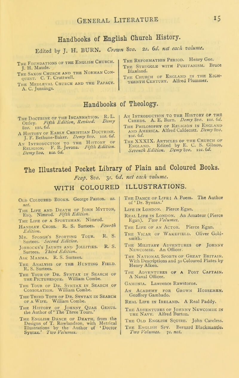 Handbooks of English Church History. Edited by J. H. BURN. Crown Svo. The Foundatioks of the English Church. J. H. Maude. The Saxon Church and the Norman Con- quest. C. T. Cruttwell. The Mediaival Church and the Papacy. A. C. Jennings. 2s. 6d, net each volume. The Reformation Period. Henry Gee. The Struggle •with Puritanism. Bruce Blaxland. The Church of England in the Eigh- teenth Century. Alfred Plummer. Handbooks of Theology. The Doctrine of the Incarnation. R. L. Ottley. Fifth Edition, Revised. Dewy Svo. 12s, 6d. A History of Early Christian Doctrine. J. F. Bethune-Baker. Demy Zvo. \os.td. An Introduction to the History of Religion. F. B. Jevons. I'ifth Edition. Demy Zvo. los. 6d. An Introduction to the History of the Creeds. A. E. Burn. Demy Zvo. lor. 6d. The Philosophy of Religion in England and America. Alfred Caldecott. Demy Zvo. loi'. (>d. The XXXIX. Articles of the Church of England. Edited by E. C. S. Gibson, Seventh Edition. Demy Zvo. 12s. 6d. The Illustrated Pocket Library of Plain and Coloured Books. J^caf. Svo. 3s. 6d. net each volume. WITH COLOURED Old Coloured Books. George Paston. 2s. net. The Life and Death of John Mytton, Esq. Nimrod. Fifth Edition. The Life of a Sportsman. Nimrod. Handley Cross. R. S. Surtees. Fourth Edition. Mr. Sponge’s Sporting Tour. R. S. Surtees. Second Edition. JoRROCKs’s Jaunts and Jollities. R. S. Surtees. Thii'd Edition. Ask Mamma. R. S. Surtees. The Analysis of the Hunting Field. R. S. Surtees. The Tour of Dr. Syntax in Search of the Picturesque. William Combe. The Tour of Dr. Syntax in Search of Consolation. William Combe. The Third Tour of Dr. Syntax in Search OF a Wife. William Combe. The History of Johnny Quae Genus. the Author of* The Three Tours.’ The English Dance of Death, from the Designs of T. Rowlandson, with Metrical Illustrations by the Author of ‘ Doctor Syntax.’ 2'vuo Volumes. ILLUSTRATIONS. The Dance of Life: A Poem. The Author of ‘ Dr. Syntax.’ Life in London. Pierce Egan. Real Life in London. An Amateur (Pierce Egan). Tivo Volumes. The Life of an Actor. Pierce Egan. The Vicar of Wakefield. Oliver Gold- smith. The Military Adventures of Johnny Newcombe. An Officer. The N.ational Sports of Great Britain. With Descriptions and 50 Coloured Plates by Henry Aiken. The Adventures of a Post Captain. A Naval Officer. G.amonia. Lawrence Rawstorne. An Academy for Grown Horsemen. Geoffrey Gambado. Real Life in Ireland. A Real Paddy. The Adventures of J^ohnny Newcomce in THE Navy. Alfred Burton. The Old English Squire. John Careless. The English Spy. Bernard Blackmantle. Two Volumes, qs. net.