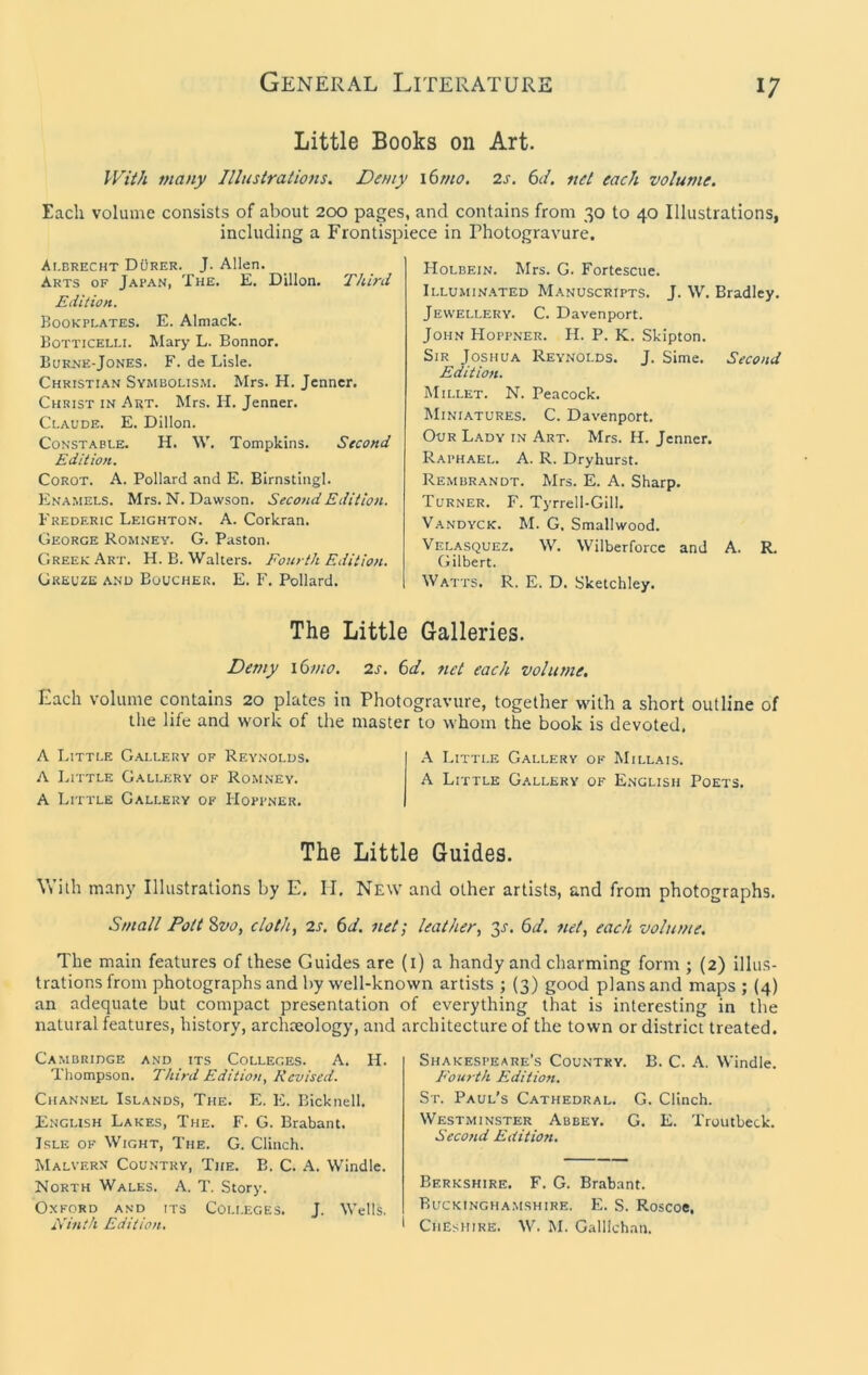 Little Books on Art. J-Fti/i many Illustrations. Demy 16tno. 2s. 6ii. net each volume. Each volume consists of about 200 pages, and contains from 30 to 40 Illustrations, including a Frontispiece in Photogravure, At.BRECHT Durer. J. Allen. Arts of Jafan, The. E. Dillon. Third Edition. Bookplates. E. Almack. Botticelli. Mary L. Bonnor. Bukj^e-Jones. F. de Lisle. Christian Symbolism. Mrs. H. Jenner. Christ in Art. Mrs. H. Jenner. Claude. E. Dillon. Constable. H. W, Tompkins. Second Edition. Corot. A. Pollard and E. Birnstingl. Enamels. Mrs. N. Dawson. Second Edition. Frederic Leighton. A. Corkran. George Romney. G. Paston. Greek Art. H. B. Walters. Fourth Edition. Greuze and Boucher. E. F. Pollard. Holbein. Mrs. G. Fortescue. Illumin.\ted Manuscripts. J. W. Bradley. Jewellery. C. Davenport. John Hoppner. H. P. K. Skipton. Sir Joshua Reynolds. J. Sime. Second Edition. Millet. N. Peacock. Miniatures. C. Davenport. Our Lady in Art. Mrs. H. Jenner. Raphael. A. R. Dryhurst. Rembrandt. Mrs. E. A. Sharp. Turner. F. Tyrrell-Gill. Vandyck. M. G. Smallwood. Velasquez. W. Wilberforcc and A. R. Gilbert. Watts. R. E. D. Sketchley. The Little Galleries. Demy i6mo. 2s. 6d, 7iet each volume. Each volume contains 20 plates in Photogravure, together with a short outline of tlie life and work of tlie master to whom the book is devoted. A Little G.^llery of Reynolds. .\ Little Gallery of Millais. A Little Gallery of Romney. A Little Gallery of English Poets. A Little Gallery of Hoppner, The Little Guides. Vs’ith many Illustrations by E, II, New and other artists, and from photographs. Small Pott %vo, cloth, 2s. 6d. net; leather, jj. 6d. net, each volume. The main features of these Guides are (i) a handy and charming form ; {2) illus- trations from photographs and by well-known artists ; (3) good plans and maps ; (4) an adequate but compact presentation of everything that is interesting in the natural features, history, archreology, and architecture of the town or district treated. Cambridge and its Colleges. A. H. Thompson. Third Edition, Revised. Channel Islands, The, E. E. Bicknell. English Lakes, The. F. G. Brabant. Isle of Wight, The. G. Clinch. Malvern Country, The. B. C. A. Windle. North Wales. A. T. Story. Oxford and its Colleges. J. Wells, Ninth Edition. Shakespeare’s Country. B. C. A. Windle. E'om th Edition. St. Paul’s Cathedral. G. Clinch. Westminster Abbey. G. E. Troutbeck. Second Edition, Berkshire. F. G. Brabant. Buckinghamshire. E. S. Roscoe, • Cheshire. W. M. Galllchan.