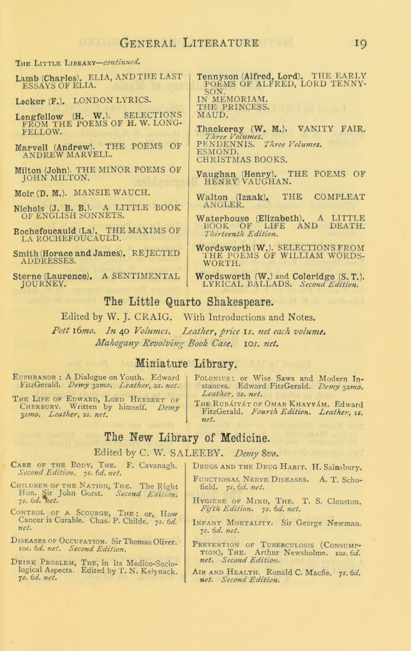 The Little Library— Lamb (Charles). ELIA, ANDTPIE LAST ESSAYS OF ELIA. Locker (F.). LONDON LYRICS. Longfellow (H. W.). FROM THE POEMS OF FELLOW. SELECTIONS H. W. LONG- Marvell (Andrew). THE POEMS OF ANDREW MARVELL. Milton (John). THE MINOR POEMS OF JOHN MILTON. Moir (D. M.). MANSIE WAUCH. Nichols (J. B, B.). A LITTLE BOOK OF ENGLISH SONNETS. Rochefoucauld (La). THE MAXIMS OF LA ROCHEFOUCAULD. Smith (Horace and James). REJECTED ADDRESSES. Sterne (Laurence), A SENTIMENTAL JOURNEY. Tennyson (Alfred, Lord). THE F)ARLY POEMS OF ALFRED, LORD TENNY- SON. IN MEMORIAM. THE PRINCESS. MAUD. Thackeray (W. M.). VANITY FAIR. Three Voltnnes. PENDENNIS. Three Volumes. ESMOND. CHRISTMAS BOOKS. Vaughan (Henry). THE POEMS OF HENRY VAUGHAN. Walton (Izaak). THE COMPLE.AT ANGLER. Waterhouse (Elizabeth). A LITTLE BOOK OF LIFE AND DEATH. Thirteenth Edition. Wordsworth (W.). SELECTIONS FROM THE POEMS OF WILLIAM WORDS- WORTH. Wordsworth (W.) and Coleridge (S. T.). LYRICAL BALLADS. Seco7id Editwu The Little Quarto Shakespeare. Edited by W. J. CRAIG. With Introductions and Notes. Pott i6mo. In 40 Volumes. Leather, price is. 7iet each volume. Mahogany Revolving Book Case. lOr. 7iet. Miniature Library. Euphranor : A Dialogue on Youth. Edward FitzGerald. Demy ■yiino. Leather, ■zs. jiet. The Life of Edward, Lord Herbert of Cherbury. Written by himself. Dc7)iy ■yzjno. Leather, o.s. 7iet. PoLONius: or Wise Saws and Modern In- stances. Edward FitzGerald. De77iy 1,27710. Leather, 2s. 7iet. The RubAiyat of Omar Khayy.Im. Edward FitzGerald. Fourth Edition. Leather, \s. net. The New Library of Medicine. Edited by C. W. SALEEBY. Demy 8vo. Care of the Body, The. F. Cavanagh. Seco7td Editio7i. -js. 6d. 7iet. Childrem of the Nation, The. The Right Hon. Sir John Gorst. Second Editwi. ■JS. 6d.7tet. Control of a Scourge, The ; or. How Cancer is Curable. Chas. P. Childe. js. 6d. 7iet. Diseases of Occupation. Sir Thomas Oliver. 10s. 6d. 7iet. Second Edition, Drink Problem, The, in its Medico-Socio- logical Aspects. Edited by T. N. Kelynack. JS. 6d. net. Drugs and the Drug Habit. H. Sainsbury. Functional Nerve Diseases. A. T. Scho- field. JS. 6d. 7iet. Hygiene of Mind, The. T. S. Clouston. Fifth Editio7i. js. 6d. 7iet. Infant Mortality. Sir George Newman. JS. 6d. 7iet. Prevention of Tuberculosis (Consump- tion), The. Arthur Newsholme. loj. 6d. net. Seco7id Editiofi. Air and Health. Ronald C. Macfie. js. 6d. net. SecoTtd Editio7i.