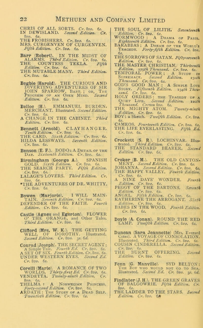 CHRIS OF ALL SORTS. Cr. Zvo. 6s. IN DEWISLAND. Second Edition. Cr, Zvo. 6s. THE FROBISHERS. Cr. 8vo. 6s. MRS. CURGENVEN OF CURGENVEN. Ei/i/t Edition. Cr. 8vo. 6s. Barr (Robert). IN THE MIDST OF ALARMS. 'third Edition. Cr. 8vo. 6s. THE COUNTESS TEKLA. Ei/-th Edition. Cr. 8vo. 6s. THE MUTABLE MANY. Third Edition. Cr. 8vo. 6s. Begbie (Harold). THE CURIOUS AND DIVERTING ADVENTURES OF SIR JOHN SPARROW, Bart. ; or, The Progress of an Open Mind. Second Edition. Cr. 8vo. 6s. Belloc (H.). EMMANUEL BURDEN, MERCHANT. Illustrated. Second Edition. Cr. 8vo. 6s. A CHANGE IN THE CABINET. Third Editiofi. Cr. 8vo. 6s. Bennett (Arnold). CLAYH ANGER. Tenth Edition. Cr. 8vo. 6s. THE CARD. Sixth Edition. Cr. 8vo. 6s. HILDA LESSWAYS. Seventh Edition. Cr. Bvo. 6s. Benson (E. F.). DODO: A Detail of the Day. Sixteenth Edition. C?-. Bvo. 6s. Birmingham (George A.). SPANISH GOLD. Sixth Edition. Cr. 8vo. 6s. THE SEARCH PARTY. Fifth Edition. Cr. Bvo. 6s. LALAGE’S LOVERS. Third Edition. Cr. Bvo. 6s. •THE ADVENTURES OF DR. WHITTY. Cr. Bvo. 6s. Bowen (Marjorie). I WILL MAIN- TAIN. Seventh Edition. Cr. Bvo. 6s. DEFENDER OF THE FAITH. Fourth Edition. Cr. Bvo. 6r. Castle (Agnes and Egerton). FLOWER O' THE ORANGE, and Other Tales. Third Edition. Cr. Bvo. 6s. Clifford (Mrs. W. K.). THE GETTING WELL OF DOROTHY. Illustrated. Second Edition. Cr. Bvo. 3J. 6d. Conrad (Joseph). THE SECRETAGENT: A Simple Tale. Fourth Ed. Cr. Bvo. 6s. A SET OF SIX. Fourth Edition. Cr.Bvo. 6s. UNDER WESTERN EYES. Second Ed. Cr. Bvo. 6s. Corelli (Marie). A ROMANCE OF TWO WORLDS. Thirty-first Ed. Cr.Bvo. 6s. VENDETTA. Twenty-ninth Edition. Cr. Bvo. 6s. THELMA : A Norwegian Princess. Forty-second Edition. Cr. Bvo. 6s. ARDATH : The Story of a Dead Self. Twentieth Edition. Cr. Bvo. 6s. THE SOUL OF LILITH.' Seventeenth Edition. Cr. Bvo. 6s. WORMWOOD : A Drama of Paris. Eighteenth Edition. Cr. Bvo. 6s. BARABBAS ; A Dream of the World’s Tragedy. Forty-fifth Edition. Cr. Bvo. 6s. THE SORROWS OF SATAN. Fifty-seventh Edition. Cr. Bvo. 6s. THE MASTER CHRISTIAN, Thirteenth Edition, ijfih Thousand. Cr. Bvo. 6s. TEMPORAL POWER : A Study in Supremacy. Second Edition. I’yath Thousand. Cr. Bvo. 6s. GOD’S GOOD MAN : A Simple I.ove Story. Fifteenth Edition. 154M Thou- sand. Cr. Bvo. 6s. HOLY ORDERS; the Tragedy of a Quiet Life. Second Edition. laoM Thousand. Crown Bvo. 6s. THE^ MIGHTY ATOM. Twenty-ninth Edition. Cr. Bvo. 6s. BOY : a Sketch. Twelfth Edition. Cr. Bvo. 6s. CAMEOS. Fourteenth Edition. Cr.Bvo. 6s. THE LIFE EVERLASTING. Fifth Ed. Cr. Bvo. 6s. Crockett (S. R.). LOCHINVAR. Illus- trated. Third Edition. Cr.Bvo. 6s. THE STANDARD BEARER. Second Edition. Cr. Bvo. 6s. Croker (B. M.). THE OLD CANTON. ME NT. Second Edition. Cr.Bvo. 6s. JOH.ANNA. Second Edition. Cr.Bvo. 6s. THE HAPPY VALLEY. Fourth Edition, Cr. Bvo. 6j. A NINE DAYS’ WONDER. Fourth Edition. Cr. Bvo. 6s. PEGGY OF THE BARTONS. Sez’enth Edition. Cr. Bvo. 6s. ANGEL. Fifth Edition. Cr.Bvo. 6j. KATHERINE THE ARROGANT. Sixth Edition. Cr. Bvo. 6s. BABES IN THE WOOD. Fourth Edition. Cr. Bvo. 6s. Doyle (A. Conan). ROUND THE RED LAMP. Twelfth Edition. Cr. Bvo. 6s. Duncan (Sara Jeannette) (Mrs. Everard Cotes). A VOYAGE OF CONSOLATION. Illustrated. Third Edition. Cr. Bvo. 6s. COUSIN CINDERELLA. Second Edition. Cr. Bvo. 6s. THE BURNT OFFERING. Second Edition. Cr. Bvo. 6s. Fenn (G. Manvllle). SYD BELTON: The Boy who would not go to Sea. Illustrated. Second Ed. Cr. Bvo. 3^. 6d. Findlater (J. H.). THE GREEN GRAVES OF BALGOWRIE. Fifth Edition. Cr. Bvo. 6s. THE LADDER TO THE STARS. Second Edition. Cr. Bvo. 6JI