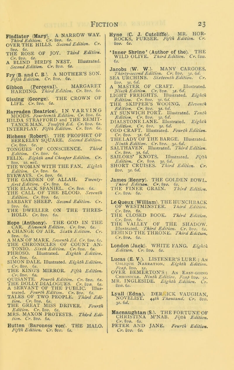 Flndlater (Mary). A NARROW WAY. Third Edition, Cr.Zvo. 6s. OVER THE HILLS. Second Edition. Cr. Zvo, 6s. . THE ROSE OF JOY. Third Edition. Cr. %vo. 6s. A BLIND BIRD’S NEST. Illustrated. Second Edition. Cr.Zvo. 6s. Fry (B. and C. B l. A MOTHER’S SON. Fifth Edition. Cr. Zvo. 6s. Gibbon (Perceval). MARGARET HARDING. Third Edition. Cr. Zvo. 6s. Gissing (George). THE CROWN OF LIFE. Cr. Zvo. 6s. Harraden (Beatrice). IN VARYING MOODS. Fourteenth Edition. Cr. Zvo. 6j. HILDA STRAFFORD and THE REMIT- TANCE MAN. T-wel/thEd. Cr.Zvo. 6s. INTERPLAY. Fifth Edition. Cr. Zvo. 6s. Hichens (Robert). THE PROPHET OF BERKELEY SQUARE. Second Edition. Cr. Zvo. 6s. TONGUES OF CONSCIENCE. Third Edition. Cr. Zvo. 6s. FELIX. Eighth and Cheaper Edition. Cr. Zvo. 2J. net. THE WOMAN WITH THE FAN. Eighth Edition. Cr. Zvo. 6s. BYEWAYS. Cr. Zvo. 6s. THE GARDEN OF ALLAH. Twenty- first Edition. Cr. Zvo. 6s. THE BLACK SPANIEL. Cr. Zvo. 6s. THE CALL OF THE BLOOD. Seventh Edition. Cr. Zvo. 6s. BARBARY SHEEP. Second Edition. Cr. Zvo. 6s. THE DWELLER ON THE TPIRES- HOLD. Cr. Zvo. 6s. Hope (Anthony). THE GOD IN THE CAR. Eleventh Edition. Cr. Z7>o. 6s. A CHANGE OF AIR. Sixth Edition. Cr. Zvo. 6s. A MAN OF MARK. Seventh Ed. Cr. Zvo. 6s, THE CHRONICLES OF COUNT AN- TONIO. Sixth Edition. Cr. Zvo. dr. PHROSO. Illustrated. Eighth Edition. Cr. Zvo. 6s. SIMON DALE. Illustrated. Eighth Edition, Cr. Zvo. 6s. THE KING’S MIRROR. Fifth Edition. Cr. Zvo. 6s. QUISANTE. Fourth Edition. Cr. Zvo. 6s. THE DOLLY DIALOGUES. Cr. Zvo. 6s. A SERVANT OF THE PUBLIC. Illus- trated. Fourth Edition. Cr. Zvo. 6s. TALES OF TWO PEOPLE. Third Edi- tion. Cr. Zvo. 6s. THE GREAT MISS DRIVER. Fourth Edition. Cr. Zvo. 6s. MRS. MAXON PROTESTS. Third Edi- tion. Cr. Zvo. 6s. Hutten (Baroness von). THE HALO. Fifth Edition. Cr, 6j. Hyne (C. J. Cutcliffe). MR. HOR- ROCKS, PURSER. Fifth Edition. Cr. Zvo. 6s. ‘Inner Shrine’ (Author of the). THE WILD OLIVE. Tbird Edition. Cr.Zvo. 6s. Jacobs (W. w.). , MANY CARGOES. Thirty-second Edition. Cr. Zvo. 3J. 6d. SEA URCHINS. Sixteenth Edition. Cr. Zvo. js. 6d. A MASTER OF CRAFT. Illustrated. Ninth Edition. Cr. Zvo. 3X. 6d. LIGHT FREIGHTS. Illustrated. Eighth Edition. Cr. Zvo. -^s. 6d. THE SKIPPER’S WOOING. Eleventh Edition. Cr. Zvo. 3s. 6d. AT SUNWICH PORT. Illustrated. Tenth Edition. Cr. Zvo. 3s. 6d. DIALSTONE LANE. Illustrated. Eighth Edition. Cr. Zi'o. 3X. 6d. ODD CRAFT. Illustrated. Fourth Edition. Cr. Zvo. 3s. 6d. THE LADY OF THE BARGE. Illustrated. Ninth Edition. Cr. Zvo. 3s. 6d. SALTHAVEN. Illustrated. Third Edition. Cr. Zvo. 3t. 6d. SAILORS’ KNOTS. Illustrated. Fifth Edition. Cr. Zvo. 3x. 6d. SHORT CRUISES. Third Edition. Cr. Zvo. 3s. 6d. James (Henry). THE GOLDEN BOWL, Third Edition. Cr. Zvo, 6s. THE FINER GRAIN. Third Edition. Cr. Zvo. 6s. Le Queux (William). THE HUNCH BACK OF WESTMINSTER. 'Jhird Edition. Cr. Zvo. 6s. THE CLOSED BOOK. Third Edition. Cr. Zvo. 6s. THE VALLEY OF THE SHADOW. Illustrated. Third Edition. Cr. Z710. 6s. BEHIND THE THRONE. Third Edition. Cr. Zvo, 6s. London (Jack). WHITE FANG. Eighth Edition. Cr. Zvo. 6s. Lucas (E. V.). LISTENER’S LURE ; An Oiii.iQUE Narration. Eighth Edition. Fcap. Zvo. 5J. OVER BEMERTON’S ; An Easy-going Chronicle. Ninth Edition. Fcap Zvo. ss. MR. INGLESIDE. Eighth Edition, Ct, Zvo. 6s. Lyall (Edna). DERUICK VAUGHAN, NOVELIST. 44^/r Thousand, Cr. Zvo, 3s. 6d. Macnaughtan (S.). THE FORTUNE OF CHRISTINA M’NAB. Jufth Edition. Cr. Zvo. 6s. PETER AND JANE. Fourth Edition. Cr. Zvo. 6s.