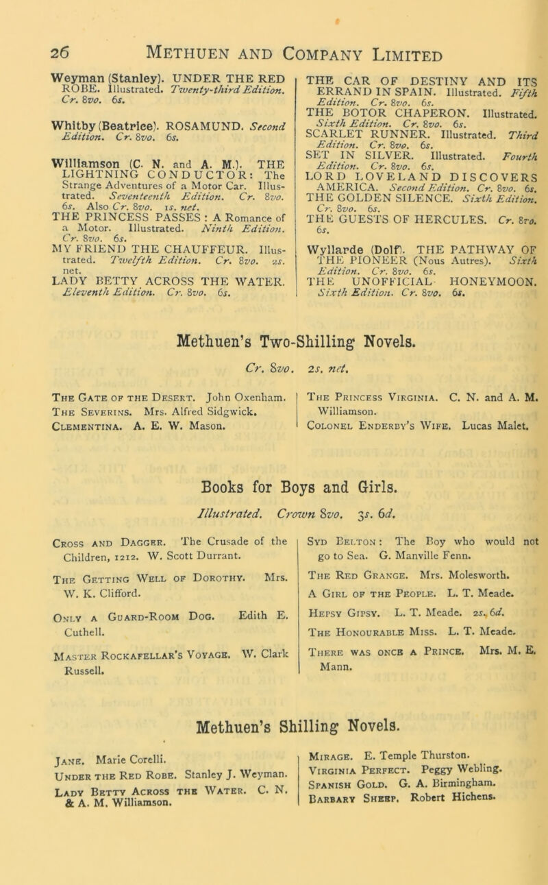 Weyman (Stanley). UNDER THE RED ROBE. Illustrated. Tiventy~thirdEdition. Cr. Zvo. 6s. Whitby (Beatrice). ROSAMUND. Second Edition. Cr. 8vo. 6s. Williamson (C. N. and A. M.). THE LIGHTNING CONDUCTOR: The Strange Adventures of a Motor Car. Illus- trated. Seventeenth Edition. Cr. 8vo. 6s. Also Cr. 8vo. is. net. THE PRINCESS PASSES : A Romance of a^ Motor. Illustrated. Ninth Edition. Cr. 8vo. 6s. MY FRIEND THE CHAUFFEUR. Illus- trated. Twelfth Edition. Cr. 8vo. v.s. net. LADY BETTY ACROSS THE WATER. Eleventh Edition. Cr. Svo. 6s. THE CAR OF DESTINY AND ITS ERRAND IN SPAIN. Illustrated. Fifth Edition. Cr. Svo. 6s. THE BOTOR CHAPERON. Illustrated. Sixth Edition. Cr. Svo. 6s. SCARLET RUNNER. Illustrated. Third Edition. Cr. Svo. 6s. SET IN SILVER. Illustrated. Fourth Edition. Cr. Svo. 6s. LORD LOVELAND DISCOVERS AMhiRICA. Second Edition. Cr. Svo. 6s. THE GOLDEN SILENCE. Sixth Edition. Cr. Svo. 6r. THE GUESTS OF HERCULES. Cr. Sro. 6s. Wyllarde (Dolfl. THE PATHWAY OF U'HE PIONEER (Nous Autres). Sixth Edition. Cr. Svo. 6s. THE UNOFFICIAL HONEYMOON. Sixth Edition. Cr. Svo. 6s. Methuen’s Two-Shilling Novels. Cr, Svo. The Gate of the Desert. John Oxenham. The Severins. Mrs. Alfred Sidgwick. Clementina. A. E. W. Mason. 2s. net. The Princess Virginia. C. N. and A. M. Williamson. Colonel Enderby’s Wife. Lucas Malet. Books for Boys and Girls. Illustrated. Crown Svo. y. 6d. Cross and Dagger. The Crusade of the Children, 1212. W. Scott Durrant. The Getting Well of Dorothy. Mrs. W. K. Clifford. Only a Guard-Room Dog. Edith E. Cuthell. Master Rockafellar’s Voyage. W. Clark Russell. Syd Belton : The Boy who would not go to Sea. G. Manville Fenn. The Red Grange. Mrs. Molesworth. A Girl of the People. L. T. Meade. Hepsy Gipsy. L. T. Meade. 2s.,6d, The Honourable Miss. L. T. Meade. There was once a Prince. Mrs. M. E. Mann. Methuen’s Shilling Novels. Jane. Marie Corelli. Under the Red Robe. Stanley J. Weyman. Lady Betty Across the Water. C. N. & A. M. Williamson. Mirage. E. Temple Thurston. Virginia Perfect. Peggy Webling. Spanish Gold. G. A. Birmingham. Barbary Sheep. Robert Hichens.