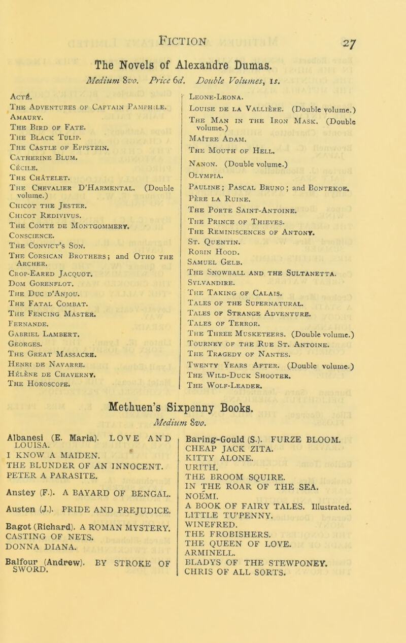 The Novels of Alexandre Dumas. Medium 2>vo. Price 6d. Double Volumes, is. Acri. The Adventures of Captain Pamph:le. Amaury. The Bird of Fate. The Black Tulip. The Castle of Eppstein. Catherine Blu.m. CfiCILE. The ChAtelet. The Chevalier D'Harmental. (Double volume.) Chicot the Jester. Chicot Redivivus. The Comte de Montgommery. Conscience. The Convict’s Son. The Corsican Brothers; and Otho the Archer. Crop-Eared Jacquot. Dom Gorenflot. The Due d’Anjou. The Fatal Combat. The Fencing Master. Fernande. Gabriel Lambert. Georges. The Great Massacre. Henri de Navarre. HfiLltNE DE ChAVERNY. The Horoscope. Leone-Leona. Louise de la Valliere. (Double volume.) The Man in the Iron Mask. (Double volume.) MaItre Adam. The Mouth of Hell. Nanon. (Double volume.) Olympia. Pauline ; Pascal Bruno ; and Bontekoe. P^RE LA Ruine. The Porte Saint-A.ntoine. The Prince of Thieves. The Reminiscences of Antony. St. Quentin. Robin Hood. Samuel Gelb. The Snowball and the Sultanetta. SVLVANDIRE. The Taking of Calais. Tales of the Supernatural. Tales of Strange Adventure. Tales of Terror. The Three Musketeers. (Double volume.) Tourney of the Rue St. Antoine. The Tragedy of Nantes. Twenty Years After. (Double volume.) The Wild-Duck Shooter. The Wolf-Leader. Methuen’s Sixpenny Books. Medmm %vo. AlbanesI (E. Maria). LOVE AND LOUISA. I KNOW A MAIDEN. * THE BLUNDER OF AN INNOCENT. PETER A PARASITE. Anstey (F.). A BAYARD OF BENGAL. Austen (J.). PRIDE AND PREJUDICE. Bagot (Richard). A ROMAN MYSTERY. CASTING OF NETS. DONNA DIANA. Balfour (Andrew). BY STROKE OF Baring-Gould (S.). FURZE BLOOM. CFIEAP JACK ZITA. KITTY ALONE. URITH. THE BROOM SQUIRE. IN THE ROAR OF THE SEA. NOEMI. A BOOK OF FAIRY TALES. Illustrated. LITTLE TU’PENNY. WINEFRED. THE FROBISHERS. THE QUEEN OF LOVE. ARMINELL. BLADYS OF THE STEWPONEY. CHRIS OF ALL SORTS.