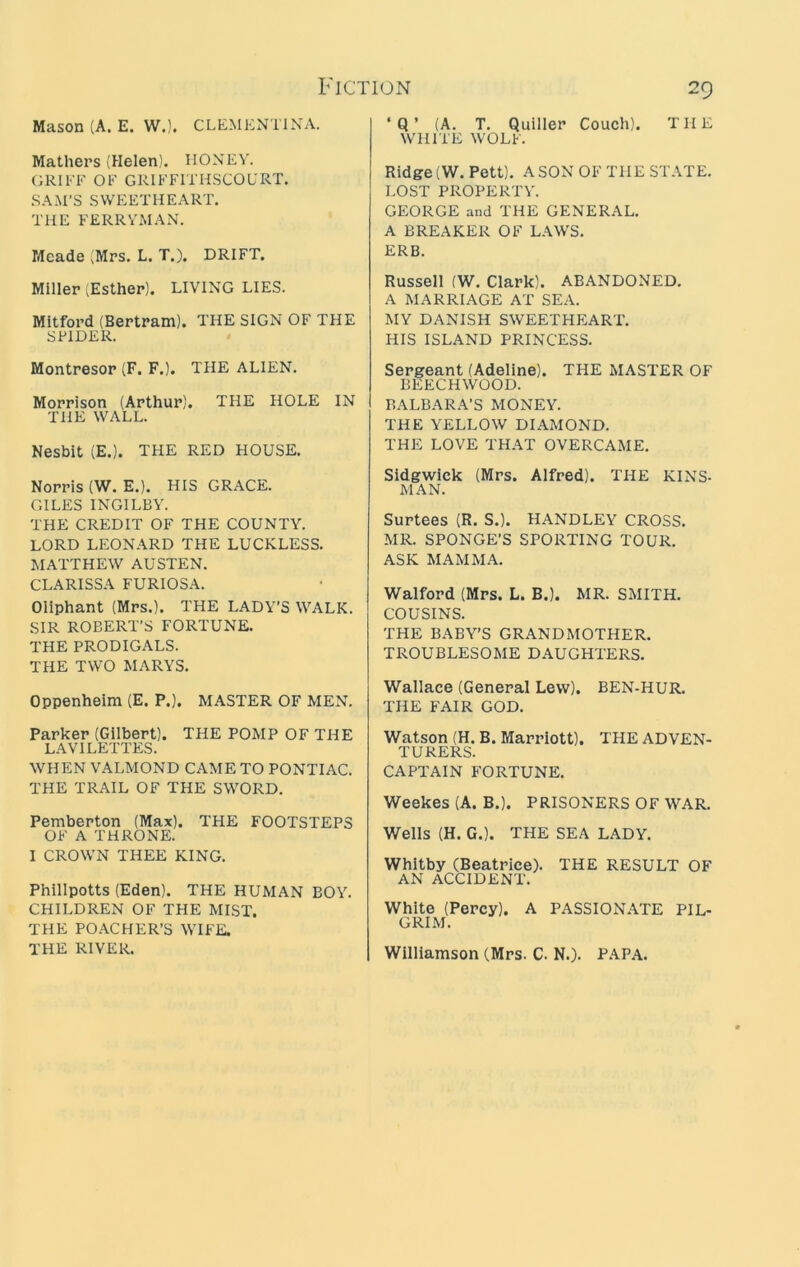 Mason (A. E. W.). CLEMENTINA. Mathers (Helen). MONEY. GRIFF OF GRIFFITHSCOURT. SAM’S SWEETHEART. THE FERRYMAN. Meade (Mrs. L. T.). DRIFT. Miller (Esther). LIVING LIES. Mitford (Bertram). THE SIGN OF THE SPIDER. Montresor (F. F.). THE ALIEN. Morrison (Arthur). THE HOLE IN THE WALL. Nesbit (E.). THE RED HOUSE. Norris (W. E.). HIS GRACE. GILES INGILBY. THE CREDIT OF THE COUNTY. LORD LEONARD THE LUCKLESS. MATTHEW AUSTEN. CLARISSA FURIOSA. Oliphant (Mrs.). THE LADY’S WALK. SIR ROBERT’S FORTUNE. THE PRODIGALS. THE TWO MARYS. oppenheim (E. P.). MASTER OF MEN. Parker (Gilbert). THE POMP OF THE LAYILETTES. WHEN VALMOND CAME TO PONTIAC. THE TRAIL OF THE SWORD. Pemberton (Max). THE FOOTSTEPS OF A THRONE. I CROWN THEE KING. Phillpotts (Eden). THE HUMAN BOY. CHILDREN OF THE MIST. THE POACHER’S WIFE. THE RIVER. ‘Q’ (A. T. Quiller Couch). THE WHITE WOLF. Ridge (W. Pett). A SON OF THE ST.\TE. LOST PROPERTY. GEORGE and THE GENERAL. A BREAKER OF L.\WS. ERB. Russell (W. Clark). ABANDONED. A MARRIAGE AT SEA. MY DANISH SWEETHEART. HIS ISLAND PRINCESS. Sergeant (Adeline). THE MASTER OF BEECHWOOD. BARBARA’S MONEY. THE YELLOW DIAxMOND. THE LOVE THAT OVERCAME. Sidgwick (Mrs. Alfred). THE KINS- MAN. Surtees (R. S.). HANDLEY CROSS. MR. SPONGE’S SPORTING TOUR. ASK MAMMA. Walford (Mrs. L. B.). MR. SMITH. COUSINS. THE BABY’S GRANDMOTHER. TROUBLESOME DAUGHTERS. Wallace (General Lew). BEN-HUR. THE FAIR GOD. Watson (H. B. Marriott). THE ADVEN- TURERS. CAPTAIN FORTUNE. Weekes (A. B.). PRISONERS OF WAR. Wells (H. G.). THE SEA LADY. Whitby (Beatrice). THE RESULT OF AN ACCIDENT. White (Percy). A PASSIONATE PIL- GRIM. Williamson (Mrs. C. N.). P.\P.A.