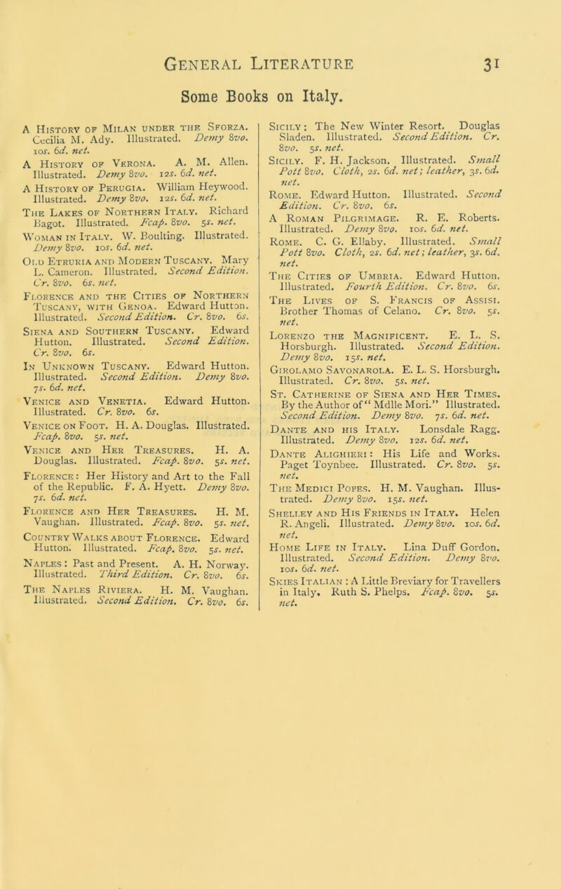 General Literature Some Books on Italy. 31 A History of Mii.ak under the Sforza. Cecilia M. Ady. Illustrated. Demy 8vo. los. 6J. net. A History of Verona. A. M. Allen. Illustrated. Demy 8vo. i2J. net. A History of Perugia. William Heywood. Illustrated. Demy Zvo. i^s. 6d. net. The Lakes of Northern Italy. Richard IJagot. Illustrated. Fcap. Zvo. sj. tiet. Woman in Italy. W. Boulting. Illustrated. Demy Zvo. \os. 6d. net. Old Etruria and Modern Tuscany. Mary L. Cameron. Illustrated. Second Edition. Cr. Zvo. 6^. net. Florence and the Cities of Northern Tuscany, with Genoa. Edward Hutton. Illustrated. Seco?id Edition. Cr. Zvo. 6s. Siena and Southern Tuscany. Edward Hutton. Illustrated. Second Edition. Cr. Zvo. 6s. In Unknown Tuscany. Edward Hutton. Illustrated. Second Edition. De/ny Zvo. ■js. 6d. net. Venice and Venetia. Edward Hutton. Illustrated. Cr. Zvo. 6s. V'enice ON Foot. H. A. Douglas. Illustrated. Fcap. Zvo. $s. net, Venice and Her Treasures. H. A. Douglas. Illustrated. Fcap. Zvo. 5^. net. Florence: Her History and Art to the Fall of the Republic. F. A. Hyett. Demy Zvo. JS. 6d. net. Florence and Her Treasures. H. M. Vaughan. Illustrated. Fcap. Zvo. 5s. net. Country Walks about Florence. Edward Hutton. Illustrated. Fcap. Zvo. $s. net. Naples : Past and Present. A. H. Norwaj\ Illustrated. Third Edition. Cr. Zvo. 6s. The Naples Riviera. H. M. Vaughan. Illustrated. Second Editioti. Cr. Zvo. 6s. Sicily; The New Winter Resort. Douglas Sladen. Illustrated. Second Edition. Cr, Zvo. 5J. net. Sicily. F. H. Jackson. Illustrated. Small Pott Zvo. Cloth, o-s. 6d. net; leather, j,s. 6d. net. Rome. Edward Hutton. Illustrated. Second Edition. Cr. Zvo. 6s. A Roman Pilgrimage. R. E. Roberts. Illustrated. Demy Zvo. lor. 6d. net. Rome. C. G. Ellaby. Illustrated. Small Pott Zvo. Cloth, 2J. 6d. net; leather, j,s. 6d. net. The Cities of Umbria. Edward Hutton. Illustrated. Fourth Edition. Cr. Zvo. 6s. The Lives of S. Francis of Assisi. Brother Thomas of Celano. Cr. Zvo. s^. net. Lorenzo the Magnificent. E. L. .S. Horsburgh. Illustrated. Second Edition. Demy Zvo. 15J. net, Girolamo Savonarola. E. L. S. Horsburgh. Illustrated. Cr. Zvo. 55. net. St. Catherine of Siena and Her Times. By the Author of “ Mdlle Mori.” Illustrated. Second Editioti. Demy Zvo. js. 6d. net. Dante and his Italy. Lonsdale Ragg. Illustrated. Demy Zvo. 12J. 6d. net. Dante Alighieri : His Life and Works. Paget Toynbee. Illustrated. Cr. Zvo. si'. net. The Medici Popes. H. M. Vaughan. Illus- trated. Demy Zvo. \$s. net. Shelley and His Friends in Italy. Helen R. Angeli. Illustrated. Demy Zvo. \os.6d. net. Home Life in Italy. Lina Duff Gordon. Illustrated. Second Edition. Demy Zvo. loj. 6d. net. Skies Italian : A Little Breviary for Travellers in Italy. Ruth S. Phelps. P'cap. Zvo. ^s, net.