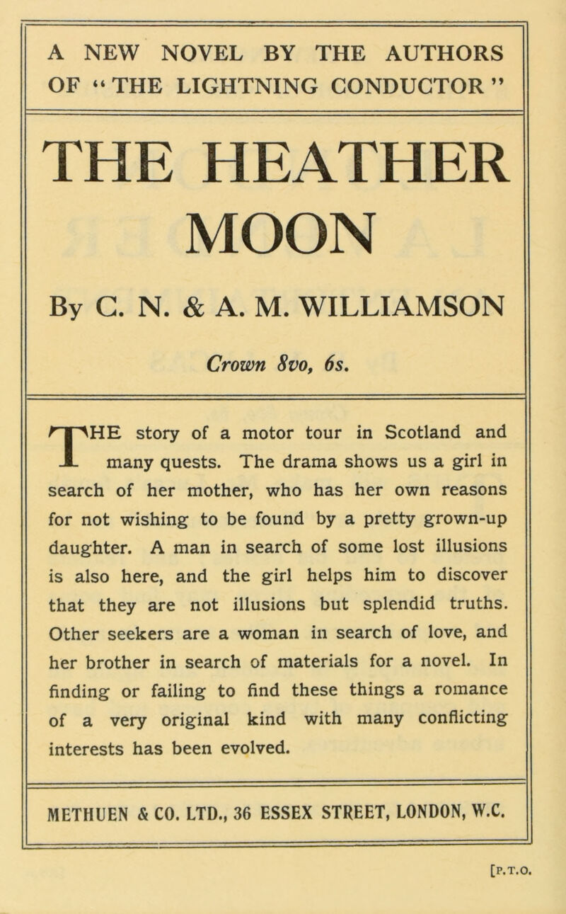 OF “THE LIGHTNING CONDUCTOR” THE HEATHER MOON By G. N. & A. M. WILLIAMSON HE story of a motor tour in Scotland and many quests. The drama shows us a girl in search of her mother, who has her own reasons for not wishing to be found by a pretty grown-up daughter. A man in search of some lost illusions is also here, and the girl helps him to discover that they are not illusions but splendid truths. Other seekers are a woman in search of love, and her brother in search of materials for a novel. In finding or failing to find these things a romance of a very original kind with many conflicting interests has been evolved. METHUEN & CO. LTD., 36 ESSEX STREET, LONDON, W.C. Crown 8VO, 6s.