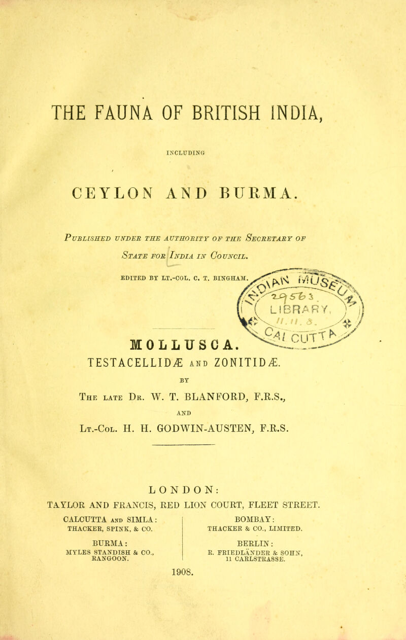 THE FAUNA OF BRITISH INDIA, INCLUDING / CEYLON AND BURMA. Published under the authority of the Secretary of State for India in Council. TESTACELLIDiE and zonitid^. BY The late Dr. W. T. BLANFORD, F.R.S., AND Lt.-Col. H. H. GODWIN-AUSTEN, f.r.s. LONDON: TAYLOR AND FRANCIS, RED LION COURT, FLEET STREET. CALCUTTA and SIMLA: THACKER, SPINK, & CO. BOMBAY: THACKER & CO., LIMITED. BURMA: BERLIN: MYLES STANDISH & CO., RANGOON. R. FRIEDLANDER & SOHN, 11 CARLSTRASSE. 1908.