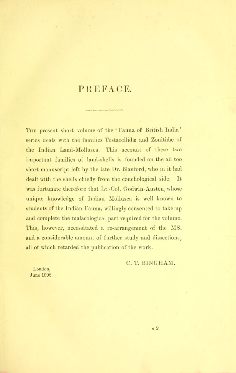 PREFACE. The present short volume of the 4 Fauna of British India’ series deals with the families Testacellidse and Zonitidse of the Indian Land-Mollusca. This account of these two important families of land-shells is founded on the all too short manuscript left by the late Dr. Blanford, who in it had dealt with the shells chiefly from the conchological side. It was fortunate therefore that Lt.-Col. Godwin-Austen, whose unique knowledge of Indian Mollusca is well known to students of the Indian Fauna, willingly consented to take up and complete the malacological part required for the volume. This, however, necessitated a re-arrangement of the MS. and a considerable amount of further study and dissections, all of which retarded the publication of the work. C. T. BINGHAM. London, June 1908.