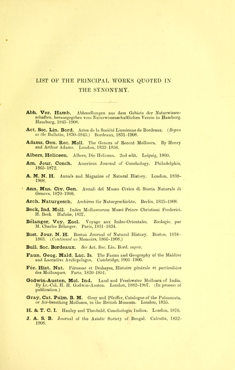 LIST OF THE PRINCIPAL WORKS QUOTED IN THE SYNONYMY. Abh. Ver. Hamb. Abhandlungen aus dem Gebiete der Naturwissen- schaften, herausgegeben voni Naturwissenschaftlichen Yerein in Hamburg. Hamburg, 1845-1908. Act. Soc. Lin. Bord. Actes de la Societe Linneenne de Bordeaux. (Began as the Bulletin, 1830-1845.) Bordeaux, 1831-1908. Adams, Gen. Rec. Moll. The Genera of Recent Mollusca. By Henry and Arthur Adams. London, 1833-1858. Albers, Heliceen. Albers, Die Heliceen. 2nd edit. Leipsig, 18G0. Am. Jour. Conch. American Journal of Concliology. Philadelphia, 1865-1872. A. M. N. H. Annals and Magazine of Natural History. London, 1838- 1908. • Ann. Mus. Civ. Gen. Annali del Museo Civico di Storia Naturale di Genova, 1870-1908. Arch. Naturgesch. Ai’chives fur Naturgeschichte. Berlin, 1835-1908. Beck, Ind. Moll. Index Molluscorura Musei Prince Christiani Frederici. H. Beck. Hafniae, 1837. Belanger, Voy. Zool. Voyage aux Indes-Orientales. Zoologie, par M. Charles Belanger. Paris, 1831-1834. Bost. Jour. N. H. Boston Journal of Natural History. Boston, 1834- 1863. (Continued as Memoirs, 1866-1908.) Bull. Soc. Bordeaux. See Act. Soc. Lin. Bord. supra. Faun. Geog. Maid. Lac. Is. The Fauna and Geography of the Maidive and Laccadive Archipelagos. Cambridge, 1901-1906. Fer. Hist. Nat. Ferussac et Deshayes, Histoire generale et particuliere des Mollusques. Paris, 1820-1851. Godwin-Austen, Mol. Ind. Land and Freshwater Mollusca of India. By Lt.-Col. H. H. Godwin-Austen. London, 1882-1907. (In process of publication.) Gray, Cat. Pulm. B. M. Gray and Pfeiffer, Catalogue of the Pulmonata, or Air-breathing Mollusca, in the British Museum. London, 1855. H. 8c T. C. I. Hanley and Theobald, Concliologia Indica. London, 1876. J. A. S. B. Journal of the Asiatic Society of Bengal. Calcutta, 1832- 1908.