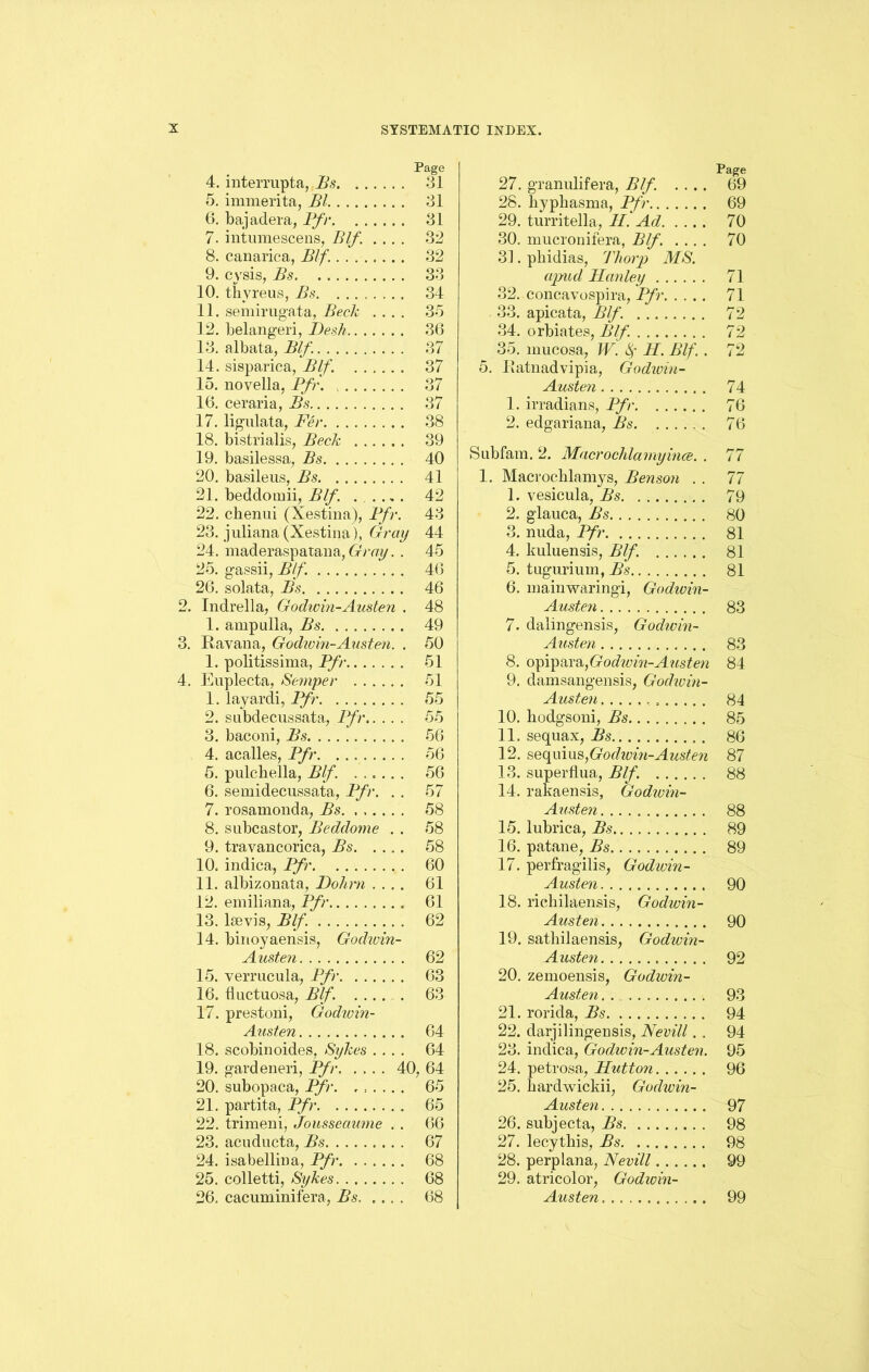 Page 4. interrupta, Bs 41 5. immerita, Bl 31 6. bajadera, Bfr 31 7. intumescens, Blf. .... 32 8. canarica, Blf. 32 9. cvsis, Bs 33 10. tkvreus, Bs. ........ 34 11. semirugata, Beck .... 35 12. belangeri, Desk 36 13. albata, Blf. 37 14. sisparica, Blf. 37 15. novella, Pfr 37 16. ceraria, Bs. 37 17. lignlata, Per 38 18. bistrialis, Beck 39 19. basilessa, Bs 40 20. basileus, Bs 41 21. beddomii, Blf. . . .,. 42 22. chenui (Xestina), Pfr. 43 23. juliana (Xestina), Gray 44 24. maderaspatana, Gray. . 45 25. gassii, Blf. 46 26. solata, Bs 46 2. Indrella, Godwin-Austen . 48 1. ampulla, Bs 49 3. Ravana, Godwin-Austen. . 50 1. politissima, Pfr 51 4. Euplecta, Semper 51 1. layardi, Pfr 55 2. subdecussata, Pfr 55 3. baconi, Bs 56 4. acalles, Pfr. 56 5. pulc-liella, Blf. ...... 56 6. semidecussata, Pfr. . . 57 7. rosamonda, Bs. ...... 58 8. subcastor, Beddome . . 58 9. travancorica, Bs 58 10. indica, Pfr 60 11. albizonata, Dohrn .... 61 12. emiliana, Pfr 61 13. lsevis, Blf. 62 14. binoyaensis, Godwin- Austen 62 15. vermcula, Pfr 63 16. fiuctuosa, Blf. ..... 63 17. prestoni, Godwin- Austen 64 18. scobinoides, Sykes .... 64 19. gardeneri, Pfr 40, 64 20. subopaca, Pfr. ...... 65 21. partita, Pfr 65 22. trimem, Jousseaume . . 66 23. acuducta, Bs 67 24. isabellina, Pfr 68 25. colletti, Sykes 68 26. cacuminifera, Bs 68 Page 27. granulifera, Blf. .... 69 28. kyphasma, Pfr 69 29. turritella, H. Ad 70 30. mucronifera, Blf. .... 70 31. pbidias, Tliorp MS. apud Hanley 71 32. concavospira, Pfr 71 33. apicata, Blf. 72 34. orbiates, Blf 72 35. mucosa, W. fy H. Blf. . 72 5. Ratnadvipia, Godwin- Austen 74 1. irradians, Pfr 76 2. edgariana, Bs 76 Subfam. 2. Macroclilamyince. . 77 1. Macrochlamys, Benson . . 77 1. vesicula, Bs 79 2. glauca, Bs 80 3. nuda, Pfr 81 4. kuluensis, Blf. 81 5. tugurium, Bs 81 6. mainwaringi, Godwin- Austen 83 7. dalingensis, Godwin- Austen 83 8. opipara,Godwin-Aiisten 84 9. damsangensis, Godwm- Austen 84 10. hodgsoni, Bs 85 11. sequax, Bs 86 12. sequius^Godwin-Austen 87 13. superfl.ua, Blf. 88 14. rakaensis, Godwin- Austen 88 15. lubrica, Bs 89 16. patane, Bs 89 17. perfragilis, Godwin- Austen 90 18. richilaensis, Godwin- Austen 90 19. satbilaensis, Godioin- Austen 92 20. zemoensis, Godwin- Austen . 93 21. rorida, Bs 94 22. darjilingensis, Nevill. . 94 23. indica, Godwin-Austen. 95 24. petrosa, Hutton 96 25. bardwickii, Godwin- Austen 97 26. subjecta, Bs. 98 27. lecytliis, Bs 98 28. perplana, Nevill 99 29. atricolor, Godwin- Austen 99