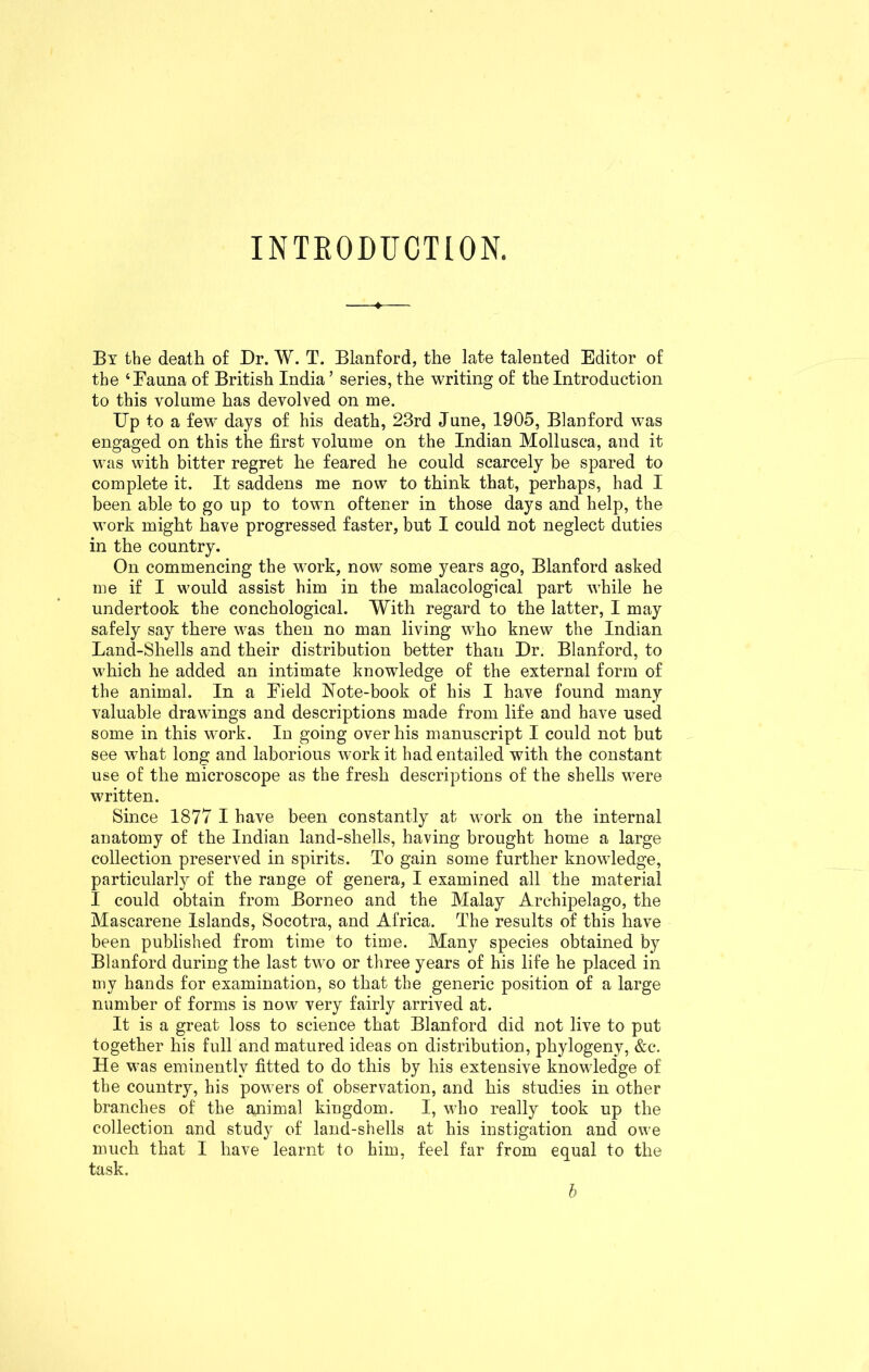 INTRODUCTION. -4- By the death of Dr. W. T. Blanford, the late talented Editor of the ‘Fauna of British India ’ series, the writing of the Introduction to this volume has devolved on me. Up to a few days of his death, 23rd June, 1905, Blanford was engaged on this the first volume on the Indian Mollusca, and it was with bitter regret he feared he could scarcely be spared to complete it. It saddens me now to think that, perhaps, had I been able to go up to town oftener in those days and help, the work might have progressed faster, but I could not neglect duties in the country. On commencing the work, now some years ago, Blanford asked me if I would assist him in the malacological part while he undertook the conchological. With regard to the latter, I may safely say there was then no man living who knew the Indian Land-Shells and their distribution better than Dr. Blanford, to which he added an intimate knowledge of the external form of the animal. In a Eield Note-book of his I have found many valuable drawings and descriptions made from life and have used some in this work. In going over his manuscript I could not but see what long and laborious work it had entailed with the constant use of the microscope as the fresh descriptions of the shells were written. Since 1877 I have been constantly at work on the internal anatomy of the Indian land-shells, having brought home a large collection preserved in spirits. To gain some further knowledge, particularly of the range of genera, I examined all the material I could obtain from Borneo and the Malay Archipelago, the Mascarene Islands, Socotra, and Africa. The results of this have been published from time to time. Many species obtained by Blanford during the last two or three years of his life he placed in my hands for examination, so that the generic position of a large number of forms is now very fairly arrived at. It is a great loss to science that Blanford did not live to put together his full and matured ideas on distribution, phylogeny, &c. He was eminently fitted to do this by his extensive knowledge of the country, his powers of observation, and his studies in other branches of the animal kingdom. I, who really took up the collection and study of land-shells at his instigation and owe much that I have learnt to him, feel far from equal to the task. b