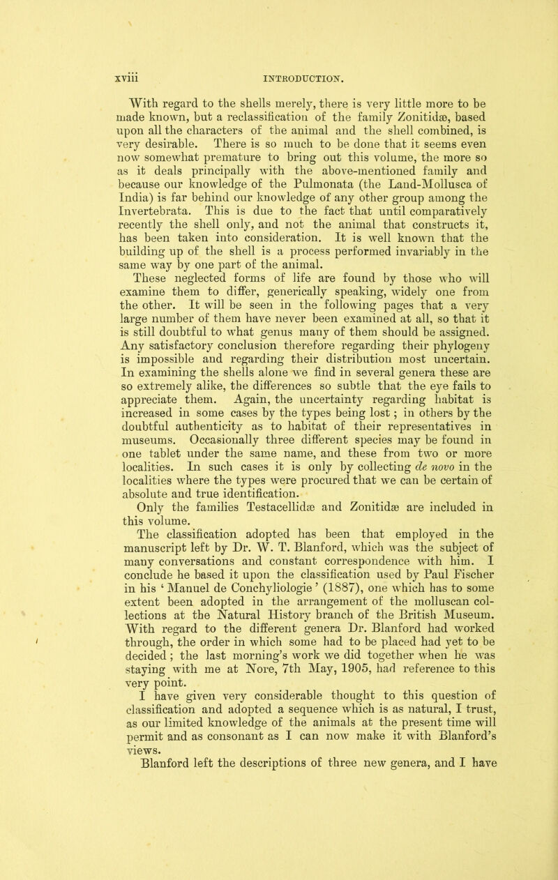 With regard to the shells merely, there is very little more to be made known, but a reclassification of the family Zonitidse, based upon all the characters of the animal and the shell combined, is very desirable. There is so much to be done that it seems even now somewhat premature to bring out this volume, the more so as it deals principally with the above-mentioned family and because our knowledge of the Pulmonata (the Land-Mollusca of India) is far behind our knowledge of any other group among the Invertebrata. This is due to the fact that until comparatively recently the shell only, and not the animal that constructs it, has been taken into consideration. It is well known that the building up of the shell is a process performed invariably in the same way by one part of the animal. These neglected forms of life are found by those who will examine them to differ, generically speaking, widely one from the other. It will be seen in the following pages that a very large number of them have never been examined at all, so that it is still doubtful to what genus many of them should be assigned. Any satisfactory conclusion therefore regarding their phylogeny is impossible and regarding their distribution most uncertain. In examining the shells alone we find in several genera these are so extremely alike, the differences so subtle that the eye fails to appreciate them. Again, the uncertainty regarding habitat is increased in some cases by the types being lost; in others by the doubtful authenticity as to habitat of their representatives in museums. Occasionally three different species may be found in one tablet under the same name, and these from two or more localities. In such cases it is only by collecting de novo in the localities where the types were procured that we can be certain of absolute and true identification. Only the families Testacellidae and Zonitidae are included in this volume. The classification adopted has been that employed in the manuscript left by Dr. W. T. Blanford, which was the subject of many conversations and constant correspondence with him. I conclude he based it upon the classification used by Paul Fischer in his ‘ Manuel de Conchyliologie ’ (1887), one which has to some extent been adopted in the arrangement of the molluscan col- lections at the Natural History branch of the British Museum. With regard to the different genera Dr. Blanford had worked through, the order in which some had to be placed had yet to be decided; the last morning’s work we did together when he was staying with me at Nore, 7th May, 1905, had reference to this very point. I have given very considerable thought to this question of classification and adopted a sequence which is as natural, I trust, as our limited knowledge of the animals at the present time will permit and as consonant as I can now make it with Blanford’s views. Blanford left the descriptions of three new genera, and I have