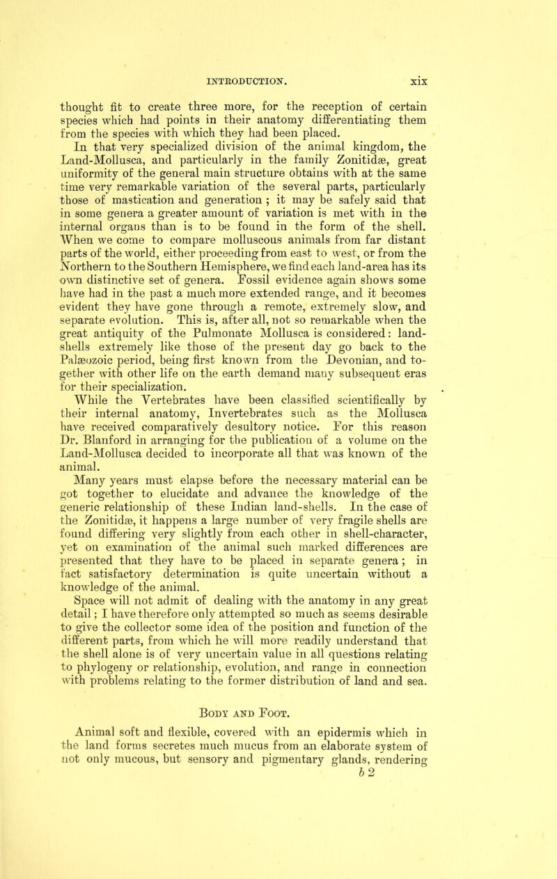 thought fit to create three more, for the reception of certain species which had points in their anatomy differentiating them from the species with which they had been placed. In that very specialized division of the animal kingdom, the Land-Mollusca, and particularly in the family Zonitidse, great uniformity of the general main structure obtains with at the same time very remarkable variation of the several parts, particularly those of mastication and generation ; it may be safely said that in some genera a greater amount of variation is met with in the internal organs than is to be found in the form of the shell. When we come to compare molluscous animals from far distant parts of the world, either proceeding from east to west, or from the Northern to the Southern Hemisphere, we find each land-area has its own distinctive set of genera. Fossil evidence again shows some have had in the past a much more extended range, and it becomes evident they have gone through a remote, extremely slow, and separate evolution. This is, after all, not so remarkable when the great antiquity of the Pulmonate Mollusca is considered: land- shells extremely like those of the present day go back to the Palaeozoic period, being first known from the Devonian, and to- gether with other life on the earth demand many subsequent eras for their specialization. While the Vertebrates have been classified scientifically by their internal anatomy, Invertebrates such as the Mollusca have received comparatively desultory notice. For this reason Dr. Blanford in arranging for the publication of a volume on the Land-Mollusca decided to incorporate all that was known of the animal. Many years must elapse before the necessary material can be got together to elucidate and advance the knowledge of the generic relationship of these Indian land-shells. In the case of the Zonitidse, it happens a large number of very fragile shells are found differing very slightly from each other in shell-character, yet on examination of the animal such marked differences are presented that they have to be placed in separate genera; in fact satisfactory determination is quite uncertain without a knowledge of the animal. Space will not admit of dealing with the anatomy in any great detail; I have therefore only attempted so much as seems desirable to give the collector some idea of the position and function of the different parts, from which he will more readily understand that the shell alone is of very uncertain value in all questions relating to phylogeny or relationship, evolution, and range in connection with problems relating to the former distribution of land and sea. Body and Foot. Animal soft and flexible, covered with an epidermis which in the land forms secretes much mucus from an elaborate system of not only mucous, but sensory and pigmentary glands, rendering b 2