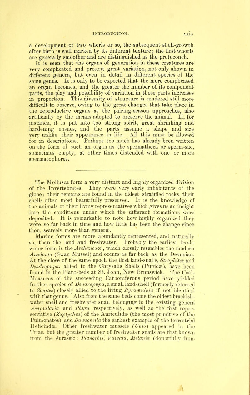 a development of two whorls or so, the subsequent shell-growth after birth is well marked by its different texture ; the first whorls are generally smoother and are distinguished as the protoconch. It is seen that the organs of generation in these creatures are very complicated and present great variation, not only shown in different genera, but even in detail in different species of the same genus. It is only to be expected that the more complicated an organ becomes, and the greater the number of its component parts, the play and possibility of variation in those parts increases in proportion. This diversity of structure is rendered still more difficult to observe, owing to the great changes that take place in the reproductive organs as the pairing-season approaches, also artificially by the means adopted to preserve the animal. If, for instance, it is put into too strong spirit, great shrinking and hardening ensues, and the parts assume a shape and size very unlike their appearance in life. All this must be allowed for in descriptions. Perhaps too much has already been written on the form of such an organ as the spermatheca or sperm-sac, sometimes empty, at other times distended with one or more spermatophores. The Mollusca form a very distinct and highly organized division of the Invertebrates. They were very early inhabitants of the globe; their remains are found in the oldest stratified rocks, their shells often most beautifully preserved. It is the knowledge of the animals of their living representatives which gives us an insight into the conditions under which the different formations were deposited. It is remarkable to note how highly organized they were so far back in time and how little has been the change since then, scarcely more than generic. Marine forms are more abundantly represented, and naturally so, than the land and freshwater. Probably the earliest fresh- water form is the Arclianodon, which closely resembles the modern Anoclontci (Swan Mussel) and occurs as far back as the Devonian. At the close of the same epoch the first land-snails, Str ophites and Bendvopupa, allied to the Chrysalis Shells (Pupidse), have been found in the Plant-beds at St. John, New Brunswick. The Coal- Measures of the succeeding Carboniferous period have yielded further species of Bendropupa, a small land-shell (formerly referred to Zomtes) closely allied to the living Pyramidula if not identical with that genus. Also from the same beds come the oldest brackish- water snail and freshwater snail belonging to the existing genera Ampullaria and Physa respectively, as well as the first repre- sentative (Zaptychus) of the Auriculidse (the most primitive of the Pulmonates), and Dciivsonella the earliest example of the terrestrial Plelicindse. Other freshwater mussels (Unio) appeared in the Trias, but the greater number of freshwater snails are first known from the Jurassic : Planorhis, Valvcita, Melania (doubtfully from