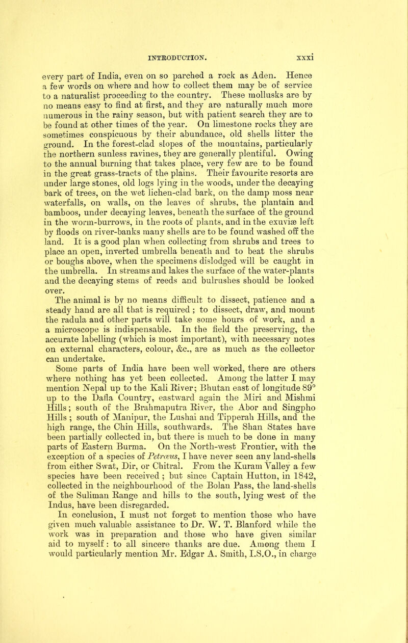 every part of India, even on so parched a rock as Aden. Hence a few words on where and how to collect them may be of service to a naturalist proceeding to the country. These mollusks are by no means easy to find at first, and they are naturally much more numerous in the rainy season, but with patient search they are to be found at other times of the year. On limestone rocks they are sometimes conspicuous by their abundance, old shells litter the ground. In the forest-clad slopes of the mountains, particularly the northern sunless ravines, they are generally plentiful. Owing to the annual burning that takes place, very few are to be found in the great grass-tracts of the plains. Their favourite resorts are under large stones, old logs lying in the woods, under the decaying bark of trees, on the wet lichen-clad bark, on the damp moss near waterfalls, on walls, on the leaves of shrubs, the plantain and bamboos, under decaying leaves, beneath the surface of the ground in the worm-burrows, in the roots of plants, and in the exuviae left by floods on river-banks many shells are to be found washed off the land. It is a good plan when collecting from shrubs and trees to place an open, inverted umbrella beneath and to beat the shrubs or boughs above, when the specimens dislodged will be caught in the umbrella. In streams and lakes the surface of the water-plants and the decaying stems of reeds and bulrushes should be looked over. The animal is by no means difficult to dissect, patience and a steady hand are all that is required ; to dissect, draw, and mount the radula and other parts will take some hours of work, and a a microscope is indispensable. In the field the preserving, the accurate labelling (which is most important), with necessary notes on external characters, colour, &c., are as much as the collector can undertake. Some parts of India have been well worked, there are others where nothing has yet been collected. Among the latter I may mention Nepal up to the Kali River; Bhutan east of longitude 89° up to the Dafla Country, eastward again the Miri and Mishmi Hills; south of the Brahmaputra River, the Abor and Singpho Hills ; south of Manipur, the Lushai and Tipperah Hills, and the high range, the Chin Hills, southwards. The Shan States have been partially collected in, but there is much to be done in many parts of Eastern Burma. On the North-west Frontier, with the exception of a species of Petrceus, I have never seen any land-shells from either Swat, Dir, or Chitral. From the Kuram Valley a few species have been received ; but since Captain Hutton, in 1842, collected in the neighbourhood of the Bolan Pass, the land-shells of the Suliman Range and hills to the south, lying west of the Indus, have been disregarded. In conclusion, I must not forget to mention those who have given much valuable assistance to Dr. W. T. Blanford while the work was in preparation and those who have given similar aid to myself : to all sincere thanks are due. Among them I would particularly mention Mr. Edgar A. Smith, I.S.O., in charge