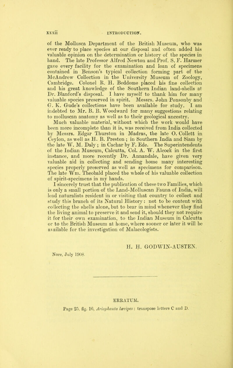 of the Mollusca Department of the British Museum, who was ever ready to place species at our disposal and often added his valuable opinion on the determination or history of the species in hand. The late Professor Alfred Newton and Prof. S, P. Harmer gave every facility for the examination and loan of specimens contained in Benson’s typical collection forming part of the McAndrew Collection in the University Museum of Zoology, Cambridge. Colonel B. H. Beddome placed his fine collection and his great knowledge of the Southern Indian land-shells at Dr. Blanford’s disposal. I have myself to thank him for many valuable species preserved in spirit. Messrs. John Ponsonby and G. K. Gude’s collections have been available for study. I am indebted to Mr. B. B. Woodward for many suggestions relating to molluscan anatomy as well as to their geological ancestry. Much valuable material, without which the work would have been more incomplete than it is, was received from India collected by Messrs. Edgar Thurston in Madras, the late O. Collett in Ceylon, as well as H. B. Preston ; in Southern India and Siam by the late W. M. Daly ; in Cachar by E. Ede. The Superintendents of the Indian Museum, Calcutta, Col. A. W. Alcock in the first instance, and more recently Dr. Annandale, have given very valuable aid in collecting and sending home many interesting species properly preserved as well as specimens for comparison. The late Wm. Theobald placed the whole of his valuable collection of spirit-specimens in my hands. I sincerely trust that the publication of these two Families, which is only a small portion of the Land-Molluscan Fauna of India, will lead naturalists resident in or visiting that country to collect and study this branch of its Natural History : not to be content with collecting the shells alone, but to bear in mind vchenever they find the living animal to preserve it and send it, should they not require it for their own examination, to the Indian Museum in Calcutta or to the British Museum at home, where sooner or later it will be available for the investigation of Malacologists. Nore, July 1908. H. H. GODWIN-AUSTEN. ERRATUM. Page 25, fig. 16, Ariophanta Icevipes: transpose letters C and D.