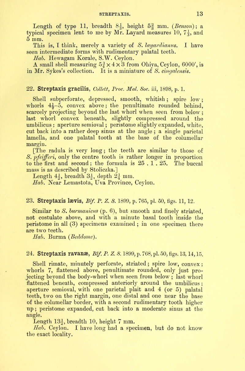 Length of type 11, breadth 85, height 5| mm. (Benson); a typical specimen lent to me by Mr. Layard measures 10, 7-j, and 5 mm. This is, I think, merely a variety of S. layarclianus. I have seen intermediate forms with rudimentary palatal teeth. Hab. Hewagam Korale, S.W. Ceylon. A small shell measuring 5 j x 4 x 3 from Ohiya, Ceylon, 6000', is in Mr. Sykes’s collection. It is a miniature of S. cingalensis. 22. Streptaxis gracilis, Collett, Proc. Mai. Soc. iii, 1898, p. 1. Shell subperforate, depressed, smooth, whitish; spire low; whorls 41-5, convex above; the penultimate rounded behind, scarcely projecting beyond the last whorl when seen from below ; last whorl convex beneath, slightly compressed around the umbilicus : aperture semioval; peristome slightly expanded, white, cut back into a rather deep sinus at the angle ; a single parietal lamella, and one palatal tooth at the base of the columellar margin. [The radula is very long; the teeth are similar to those of: S. pfeifferi, only the centre tooth is rather longer in proportion to the first and second; the formula is 25.1.25. The buccal mass is as described by Stoliczka.] Length 4|, breadth 3|, depth 2| mm. Hab. Near Lemastota, Uva Province, Ceylon. 23. Streptaxis lsevis, Blf. P. Z. S. 1899, p. 765, pi. 50, figs. 11, 12. Similar to /S', burmanicus (p. 6), but smooth and finely striated, not costulate above, and with a minute basal tooth inside the peristome in all (3) specimens examined ; in one specimen there are two teeth. Hab. Burma (Beddoine). 24. Streptaxis ravanae, Blf. P. Z. S. 1899, p. 768, pi. 50, figs. 13,14,15. Shell rimate, minutely perforate, striated; spire low, convex; whorls 7, flattened above, penultimate rounded, only just pro- jecting beyond the body-whorl when seen from below ; last whorl flattened beneath, compressed anteriorly around the umbilicus; aperture semioval, with one parietal plait and 4 (or 5) palatal teeth, two on the right margin, one distal and one near the base of the columellar border, with a second rudimentary tooth higher up; peristome expanded, cut back into a moderate sinus at the angle. Length 13J, breadth 10, height 7 mm. Hab. Ceylon. I have long had a specimen, but do not know the exact locality.