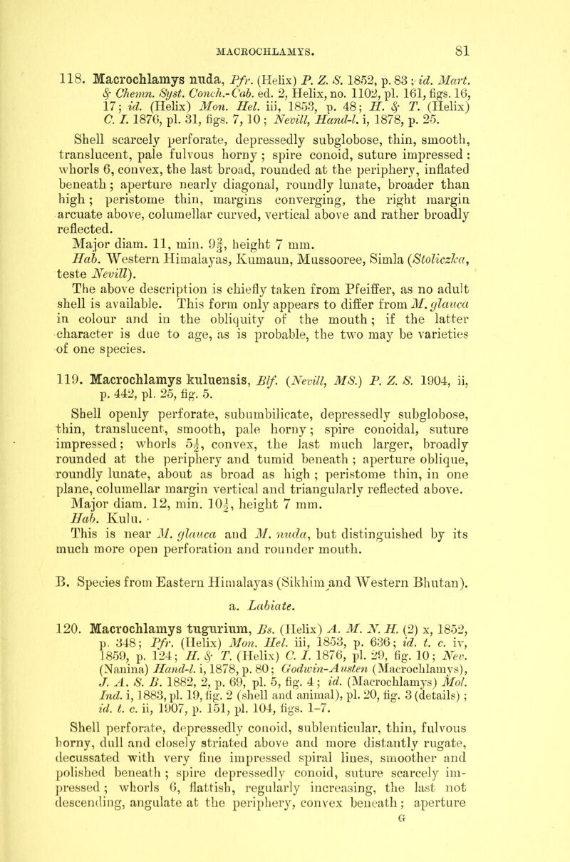 118. Macrochlamys mida, Pfr. (Helix) P. Z. S. 1852, p. 83 ; id. Mart. fy Chemn. Syst. Conch-Cab. ed. 2, Helix, no. 1102, pi. 161, figs. 16, 17; id. (Helix) Mon. Hel. iii, 1853, p. 48; H. fy T. (Helix) C. I. 1876, pi. 31, figs. 7, 10 ; Nevill, Hand-l. i, 1878, p. 25. Shell scarcely perforate, depressedly subglobose, thin, smooth, translucent, pale fulvous horny ; spire conoid, suture impressed ; whorls 6, convex, the last broad, rounded at the periphery, inflated beneath; aperture nearly diagonal, roundly lunate, broader than high; peristome thin, margins converging, the right margin arcuate above, columellar curved, vertical above and rather broadly reflected. Major diam. 11, min. 9|, height 7 mm. Hab. Western Himalayas, Kumaun, Mussooree, Simla (Stoliczka, teste Nevill). The above description is chiefly taken from Pfeiffer, as no adult shell is available. This form only appears to differ from M.glauca in colour and in the obliquity of the mouth ; if the latter character is due to age, as is probable, the two may be varieties of one species. 119. Macrochlamys kuluensis, Blf. (Nevill. MS.) P. Z. S. 1904, ii, p. 442, pi, 25, fig. 5. Shell openly perforate, subumbilicate, depressedly subglobose, thin, translucent, smooth, pale horny; spire conoidal, suture impressed; whorls 5|, convex, the last much larger, broadly rounded at the periphery and tumid beneath ; aperture oblique, roundly lunate, about as broad as high ; peristome thin, in one plane, columellar margin vertical and triangularly reflected above. Major diam. 12, min. 10J, height 7 mm. Hab. Ivulu. - This is near M. (jlauca and M. nuda, but distinguished by its much more open perforation and rounder mouth. B. Species from Eastern Himalayas (Sikhim and Western Bhutan). a. Labiate. 120. Macrochlamys tugurium, Bs. (Helix) A. M. N. PL (2) x, 1852, p. 348; Pfr. (Helix) Mon. Ilel. iii, 1853, p. 636; id. t. c. iv, 1859, p. 124; H. $ T. (Helix) C. I. 1876, pi. 29, fig. 10; Nev. (Nanina) Hand-l. i, 1878, p. 80; Godwin-Austen (Macrochlamys), J. A. S. B. 1882, 2, p. 69, pi. 5, fig. 4; id. (Macrochlamys) Mol. Ind. i, 1883, pi. 19, fig. 2 (shell and animal), pi. 20, fig. 3 (details) ; id. t. c. ii, 1907, p. 151, pi. 104, figs. 1-7. Shell perforate, depressedly conoid, sublenticular, thin, fulvous horny, dull and closely striated above and more distantly rugate, decussated with very fine impressed spiral lines, smoother and polished beneath ; spire depressedly conoid, suture scarcely im- pressed ; whorls 6, flatfish, regularly increasing, the last not descending, angulate at the periphery, convex beneath; aperture G