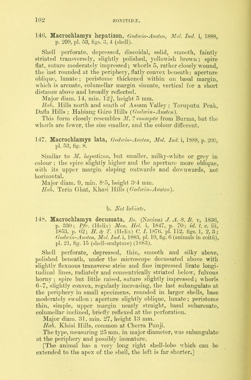 146. Macrochlamys hepatizon, Godwin-Austen, Mol. Ind. i, 1888, p. 209, pi. 53, figs. 3, 4 (shell). Shell perforate, depressed, discoidal, solid, smooth, faintly striated transversely, slightly polished, yellowish brown; spire flat, suture moderately impressed; whorls 5, rather closely wound, the last rounded at the periphery, flatly convex beneath; aperture oblique, lunate; peristome thickened within on basal margin, which is arcuate, columellar margin sinuate, vertical for a short distance above and broadly reflected. Major diam. 14, min. 12J, height 5 mm. Hub. Hills north and south of Assam Valley; Toruputu Peak, Dalla Hills ; Habiang Garo Hills {Godwin-Austen). This form closely resembles M. ? consepta from Burma, but the whorls are fewer, the size smaller, and the colour different. 147. Macrochlamys lata, Godwin-Austen, Mol Ind. i, 1888, p. 209, pi. 53, fig. 8. Similar to M. hepatizon, but smaller, milky-white or grey in colour : the spire slightly higher and the aperture more oblique, with its upper margin sloping outwards and downwards, not horizontal. Major diam. 9, min. 8*5, height 3*4 mm. Hab. Teria Ghat, Ivhasi Hills (Godwin-Austen). b. Not labiate. 148. Macrochlamys decnssata, Bs. (Nanina) J. A. S. B. v, 1836, p. 330; Pfr. (Helix) Mon. Hel. i, 1847, p. 70; id. t. c. iii, 1853, p. 62; H. Sf T. (Helix) C. I. 1876, pi. 112, figs. 1, 2, 3 ; Godwin-Austen, Mol. Ind. i, 1883, pi. 19, fig. 6 (animals in coitu), pi. 21, fig. 15 (shell-sculpture) (1883). Shell perforate, depressed, thin, smooth and silky above, polished beneath, under the microscope decussated above with slightly flexuous transverse strice and fine impressed lirate longi- tudinal lines, radiatelv and concentrically striated below, fulvous horny ; spire but little raised, suture slightly impressed; whorls 6-7, slightly convex, regularly increasing, the last subangulate at the periphery in small specimens, rounded in larger shells, base moderately swollen ; aperture slightly oblique, lunate; peristome thin, simple, upper margin nearly straight, basal subarcuate, columellar inclined, briefly reflexed at the perforation. Major diam. 31, min. 27, height 13 mm. Hab. Khasi Hills, common at Cherra Punji. The type, measuring 25 mm. in major diameter, was subangulate at the periphery and possibly immature. [The animal has a very long right shell-lobe which can be extended to the apex of the shell, the left is far shorter.]