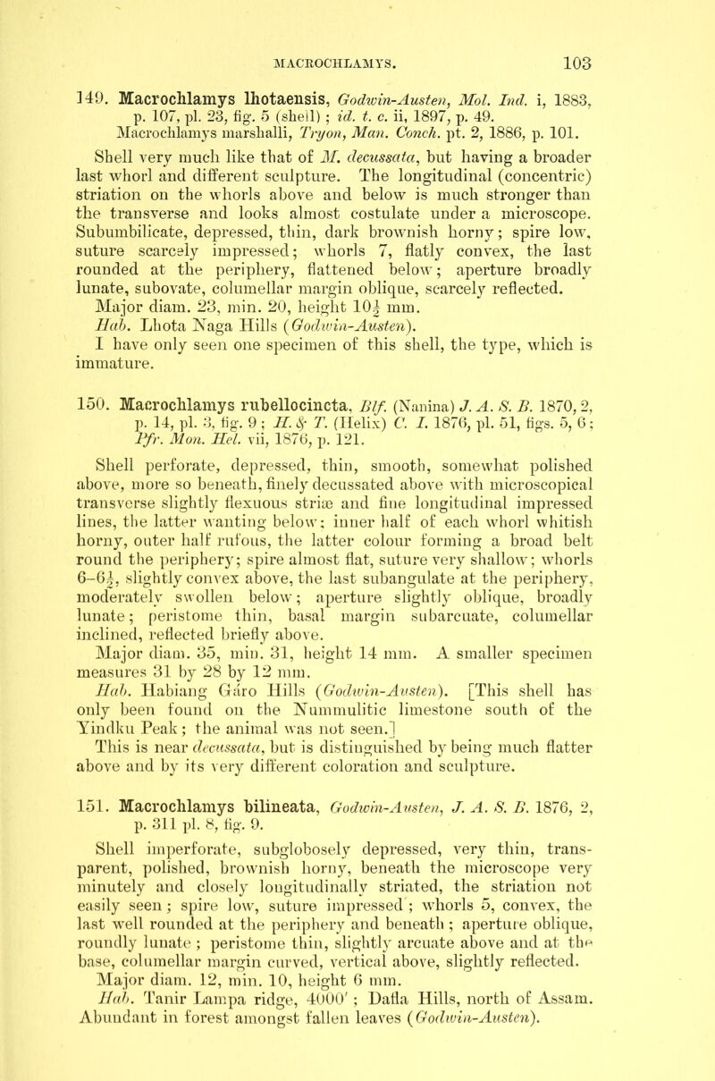 ]49. Macrochlamys Ihotaensis, Godwin-Austen, Mol. Ind. i, 1883, p. 107, pi. 23, fig. 5 (she'll) ; id. t. c. ii, 1897, p. 49. Macrochlamys marshalli, Try on, Man. Conch, pt. 2, 1886, p. 101. Shell very much like that of M. clecussata, but having a broader last whorl and different sculpture. The longitudinal (concentric) striation on the whorls above and below is much stronger than the transverse and looks almost costulate under a microscope. Subumbilicate, depressed, thin, dark brownish horny; spire low, suture scarcely impressed; whorls 7, flatly convex, the last rounded at the periphery, flattened below; aperture broadly lunate, subovate, columellar margin oblique, scarcely reflected. Major chain. 23, min. 20, height 10| mm. Bab. Lhota Naga Hills {Godwin-Austen). I have only seen one specimen of this shell, the type, which is immature. 150. Macrochlamys rubellocincta, Blf. (Nanina) J. A. S. B. 1870,2, p. 14, pi. 3, fig. 9 ; H. $ T. (Helix) C. I. 1876, pi. 51, figs. 5, 6; Pfr. Mon. Bel. vii, 1876, p. 121. Shell perforate, depressed, thin, smooth, somewhat polished above, more so beneath, finely decussated above with microscopical transverse slightly flexuous striae and fine longitudinal impressed lines, the latter wanting below; inner half of each whorl whitish horny, outer half rufous, the latter colour forming a broad belt round the periphery; spire almost flat, suture very shallow; whorls 6-64, slightly convex above, the last subangulate at the periphery, moderately swollen below; aperture slightly oblique, broadly lunate; peristome thin, basal margin subarcuate, columellar inclined, reflected briefly above. Major diam. 35, min. 31, height 14 mm. A smaller specimen measures 31 by 28 by 12 mm. Bab. Habiang Garo Hills {Godwin-Austen). [This shell has only been found on the Nummulitic limestone south of the Yindku Peak; the animal was not seen.] This is near clecussata, but is distinguished by being much flatter above and by its very different coloration and sculpture. 151. Macrochlamys bilineata, Godwin-Austen, J. A. S. B. 1876, 2, p. 311 pi. 8, fig. 9. Shell imperforate, subglobosely depressed, very thin, trans- parent, polished, brownish horny, beneath the microscope very minutely and closely longitudinally striated, the striation not easily seen; spire low, suture impressed; whorls 5, convex, the last well rounded at the periphery and beneath ; aperture oblique, roundly lunate ; peristome thin, slightly arcuate above and at the base, columellar margin curved, vertical above, slightly reflected. Major diam. 12, min. 10, height 6 mm. Bab. Tanir Lampa ridge, 4000' ; Dafla Hills, north of Assam. Abundant in forest amongst fallen leaves {Godwin-Austen).