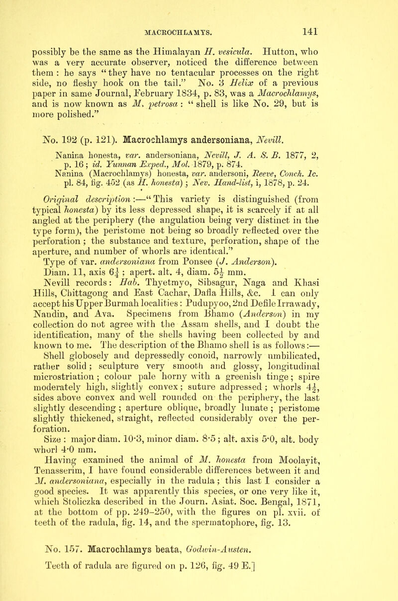 possibly be the same as the Himalayan H. vesicula. Hutton, who was a very accurate observer, noticed the difference between them : he says “ they have no tentacular processes on the right side, no fleshy hook on the tail.” No. 3 Helix of a previous paper in same Journal, February 1834, p. 83, was a Macrochlamys, and is now known as M. petrosa : “ shell is like No. 29, but is more polished.” No. 192 (p. 121). Macrochlamys andersoniana, Nevill. Naniua lionesta, var. andersoniana, Nevill, J. A. S. B. 1877, 2, p. 16 ; id. Yunnan Exped., Mol. 1879, p. 874. Nanina (Macrochlamys) lionesta, var. andersoni, Reeve, Conch. 1c. pi. 84, fig. 452 (as H. lionesta) ; Nev, Hand-list, i, 1878, p. 24. v Original description :—“ This variety is distinguished (from typical lionesta) by its less depressed shape, it is scarcely if at all angled at the periphery (the angulation being very distinct in the type form), the peristome not being so broadly reflected over the perforation ; the substance and texture, perforation, shape of the aperture, and number of whorls are identical.” Type of var. andersoniana from Ponsee (J. Anderson). Hiain. 11, axis 6| ; apert. alt. 4, diam. 5^ mm. Nevill records: Hah. Thyetmyo, Sibsagur, Naga and Khasi Hills, Chittagong and East Cachar, Hafla Hills, &c. 1 can only accept his Upper Burmah localities: Pudupyoo, 2nd Defile Irrawady, Nandin, and Ava. Specimens from Bhamo (Anderson) in my collection do not agree with the Assam shells, and I doubt the identification, many of the shells having been collected by and known to me. The description of the Bhamo shell is as follows:— Shell globosely and depressedly conoid, narrowly umbilicated, rather solid; sculpture very smooth and glossy, longitudinal microstriation ; colour pale horny with a greenish tinge; spire moderately high, slightly convex; suture adpressed ; whorls 4|, sides above convex and well rounded on the periphery, the last slightly descending ; aperture oblique, broadly lunate ; peristome slightly thickened, straight, reliected considerably over the per- foration. Size : major diam. 103, minor diam. 8-5; alt. axis 5*0, alt. body whorl 4*0 mm. Having examined the animal of M. lionesta from Moolayit, Tenasserim, I have found considerable differences between it and M. andersoniana, especially in the radula; this last I consider a good species. It was apparently this species, or one very like it, which Stoliczka described in the Journ. Asiat. Soc. Bengal, 1871, at the bottom of pp. 249-250, with the figures on pi. xvii. of teeth of the radula, fig. 14, and the spermatophore, fig. 13. No. 157. Macrochlamys beata, Godwin-Austen. Teeth of radula are figured on p. 126, fig. 49 E.]