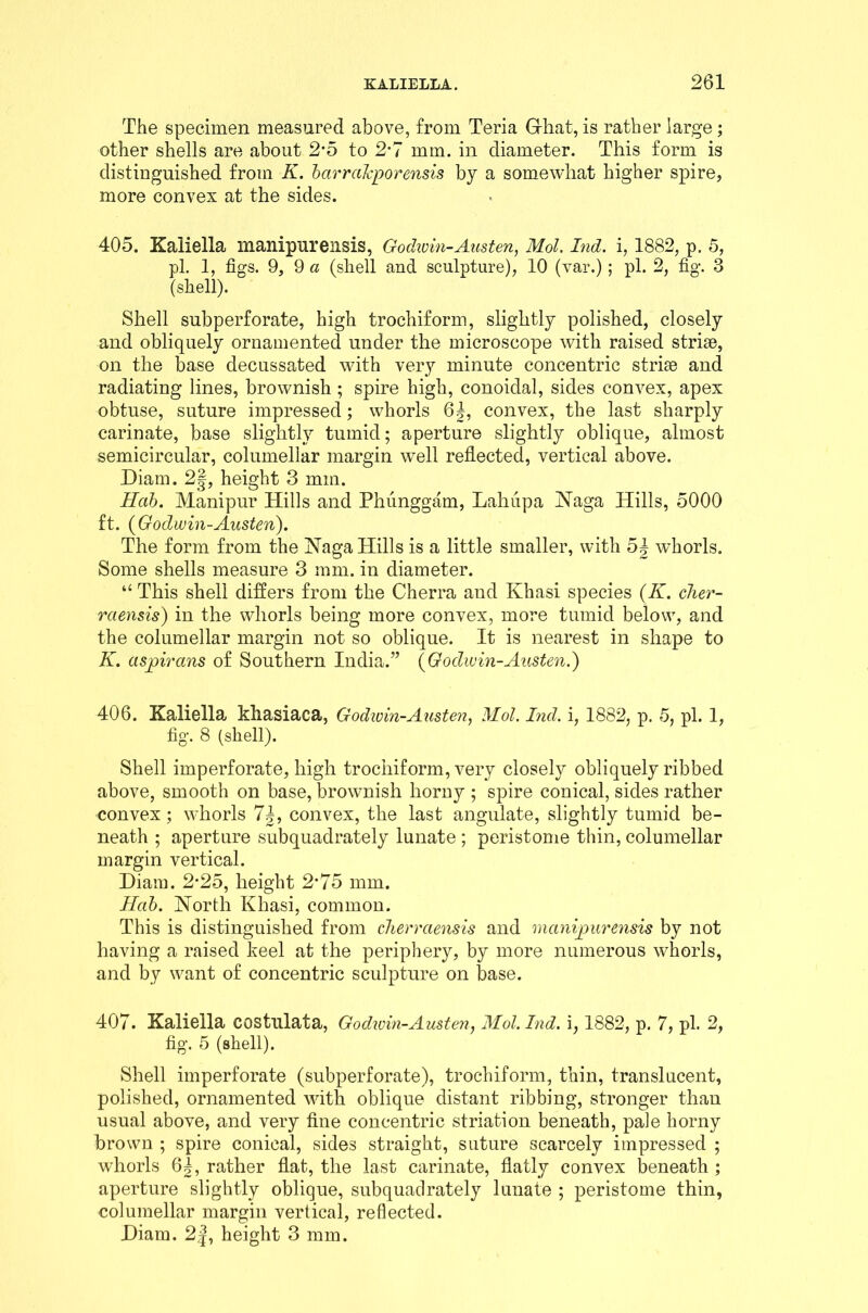 The specimen measured above, from Teria Ghat, is rather large; other shells are about 2*5 to 2-7 mm. in diameter. This form is distinguished from K. barraJcporensis by a somewhat higher spire, more convex at the sides. 405. Kaliella manipurensis, Godivin-Austen, Mol. Ind. i, 1882, p. 5, pi. 1, figs. 9, 9 a (shell and sculpture), 10 (var.) ; pi. 2, fig. 3 (shell). Shell subperforate, high trochiform, slightly polished, closely and obliquely ornamented under the microscope with raised striae, on the base decussated with very minute concentric striae and radiating lines, brownish ; spire high, conoidal, sides convex, apex obtuse, suture impressed; whorls 6|, convex, the last sharply carinate, base slightly tumid; aperture slightly oblique, almost semicircular, columellar margin well reflected, vertical above. Diam. 2|, height 3 mm. Hctb. Manipur Hills and Phunggam, Lahiipa Naga Hills, 5000 ft. {Godwin-Austen). The form from the Naga Hills is a little smaller, with 54 whorls. Some shells measure 3 mm. in diameter. “ This shell differs from the Cherra and Khasi species {K. cher- raensis) in the whorls being more convex, more tumid below, and the columellar margin not so oblique. It is nearest in shape to K. aspirans of Southern India.” {Godwin-Austen.) 406. Kaliella khasiaca, Godwin-Austen, Mol. Ind. i, 1882, p. 5, pi. 1, fig. 8 (shell). Shell imperforate, high trochiform, very closely obliquely ribbed above, smooth on base, brownish horny ; spire conical, sides rather convex ; whorls convex, the last angulate, slightly tumid be- neath ; aperture subquadrately lunate ; peristome thin, columellar margin vertical. Diam. 2-25, height 2'75 mm. Hob. North Khasi, common. This is distinguished from clierrciensis and manipurensis by not having a raised keel at the periphery, by more numerous whorls, and by want of concentric sculpture on base. 407. Kaliella costulata, Godwin-Austen, Mol. Ind. i, 1882, p. 7, pi. 2, fig. 5 (shell). Shell imperforate (subperforate), trochiform, thin, translucent, polished, ornamented with oblique distant ribbing, stronger than usual above, and very fine concentric striation beneath, pale horny brown ; spire conical, sides straight, suture scarcely impressed ; whorls 6|, rather flat, the last carinate, flatly convex beneath ; aperture slightly oblique, subquadrately lunate ; peristome thin, columellar margin vertical, reflected. Diam. 2J, height 3 mm.