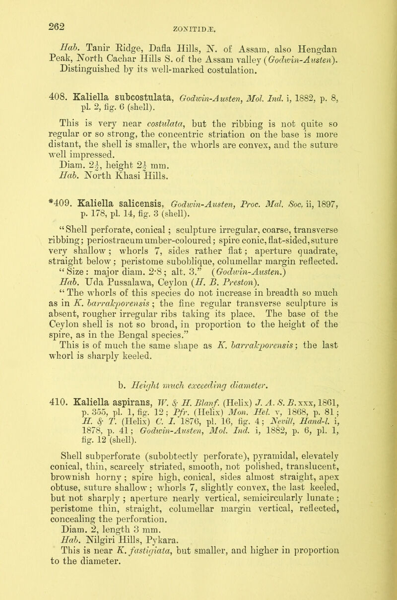 ZONITID^. Hab. Ta.nir Bidge, Dafla Hills, N. of Assam, also Hengdan Peak, North Cachar Hills S. of the Assam valley (Godwin- A listen). Distinguished by its well-marked costulation. 408. Kaliella suhcostulata, Godwin-Austen, Mol. 2nd. i, 1882, p. 8, pi. 2, fig. 6 (shell). This is very near costulata, but the ribbing is not quite so regular or so strong, the concentric striation on the base is more distant, the shell is smaller, the whorls are convex, and the suture well impressed. Diam. 2|, height 2| mm. Hab. North Khasi Hills. *409. Kaliella salicensis, Godivin-Austen, Proc. Med. Soc. ii, 1897, p. 178, pi. 14, fig. 3 (shell). “ Shell perforate, conical; sculpture irregular, coarse, transverse ribbing; periostracumumber-coloured; spire conic,flat-sided,suture very shallow ; whorls 7, sides rather flat; aperture quadrate, straight below; peristome suboblique, columellar margin reflected. “Size: major diam. 2-8 ; alt. 3.” {Godivin-Austen.) Hab. Uda Pussalawa, Ceylon (H. B. Preston). “ The whorls of this species do not increase in breadth so much as in K. barrakporensis ; the fine regular transverse sculpture is absent, rougher irregular ribs taking its place. The base of the Ceylon shell is not so broad, in proportion to the height of the spire, as in the Bengal species.” This is of much the same shape as K. barrakporensis; the last whorl is sharply keeled. b. Height much exceeding diameter. 410. Kaliella aspirans, TV. fy H. Blanf. (Helix) J. A. *S.B.xxx, 1861, p. 355, pi. 1, fig. 12 ; Pfr. (Helix) Mon. Hel. v, 1868, p. 81 ; H. Sf T. (Helix) C. I. 1876, pi. 16, fig. 4 ; Hevill, Hand-l. i, 1878, p. 41; Godwin-Austen, Mol. 2nd. i, 1882, p. 6, pi. 1, fig. 12 (shell). Shell subperforate (subobtectly perforate), pyramidal, elevately conical, thin, scarcely striated, smooth, not polished, translucent, brownish horny ; spire high, conical, sides almost straight, apex obtuse, suture shallow; whorls 7, slightly convex, the last keeled, but not sharply ; aperture nearly vertical, semicircularly lunate; peristome thin, straight, columellar margin vertical, reflected, concealing the perforation. Diam. 2, length 3 mm. Hab. Nilgiri Hills, Pykara. This is near K. fastigiata, but smaller, and higher in proportion to the diameter.