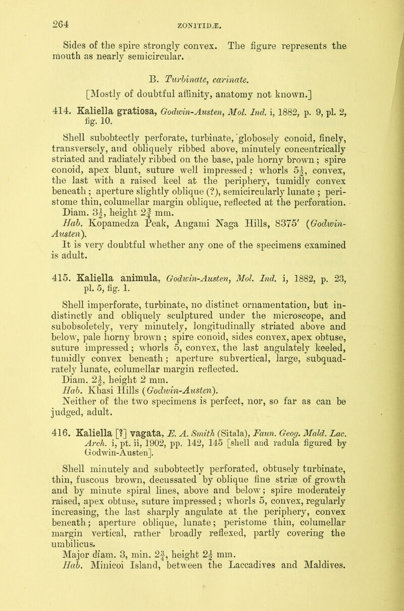 Sides of the spire strongly convex. The figure represents the mouth as nearly semicircular. B. Turbinate, carinate. [Mostly of doubtful affinity, anatomy not known.] 414. Kaliella gratiosa, Godwin-Austen. Mol. Ind. i, 1882, p. 9, pi. 2, fig. 10. Shell subobtectly perforate, turbinate, globosely conoid, finely, transversely, and obliquely ribbed above, minutely concentrically striated and radiately ribbed on the base, pale horny brown; spire conoid, apex blunt, suture well impressed : whorls 5'|, convex, the last with a raised keel at the periphery, tumidly convex beneath; aperture slightly oblique (?), semicircularly lunate ; peri- stome thin, columellar margin oblique, reflected at the perforation. Diam. 3|, height 2| mm. Hab. Kopamedza Peak, Angami Naga Hills, 8375' (Godwin- Austen). It is very doubtful whether any one of the specimens examined is adult. 415. Kaliella animula, Godwin-Austen, Mol. Lid. i, 1882, p. 23, pi. 5, fig. 1. Shell imperforate, turbinate, no distinct ornamentation, but in- distinctly and obliquely sculptured under the microscope, and subobsoletely, very minutely, longitudinally striated above and below, pale horny brown ; spire conoid, sides convex, apex obtuse, suture impressed; whorls 5, convex, the last angulately keeled, tumidly convex beneath; aperture subvertical, large, subquad- rately lunate, columellar margin reflected. Diam. 2|, height 2 mm. Hab. Khasi Hills {Godwin-Austen). Neither of the two specimens is perfect, nor, so far as can be judged, adult. 416. Kaliella [?] vagata, E. A. Smith (Sitala), Faun. Geog, Maid. Lac. Arch, i, pt. ii, 1902, pp. 142, 145 [shell and radula figured by Godwin-Austen]. Shell minutely and subobtectly perforated, obtusely turbinate, thin, fuscous brown, decussated by oblique fine striae of growth and by minute spiral lines, above and below; spire moderately raised, apex obtuse, suture impressed; whorls 5, convex, regularly increasing, the last sharply angulate at the periphery, convex beneath; aperture oblique, lunate; peristome thin, columellar margin vertical, rather broadly reflexed, partly covering the umbilicu Sr Major diam. 3, min. 2|-, height 2^ mm. Hab. Minicoi Island, between the Laccadives and Maldives.