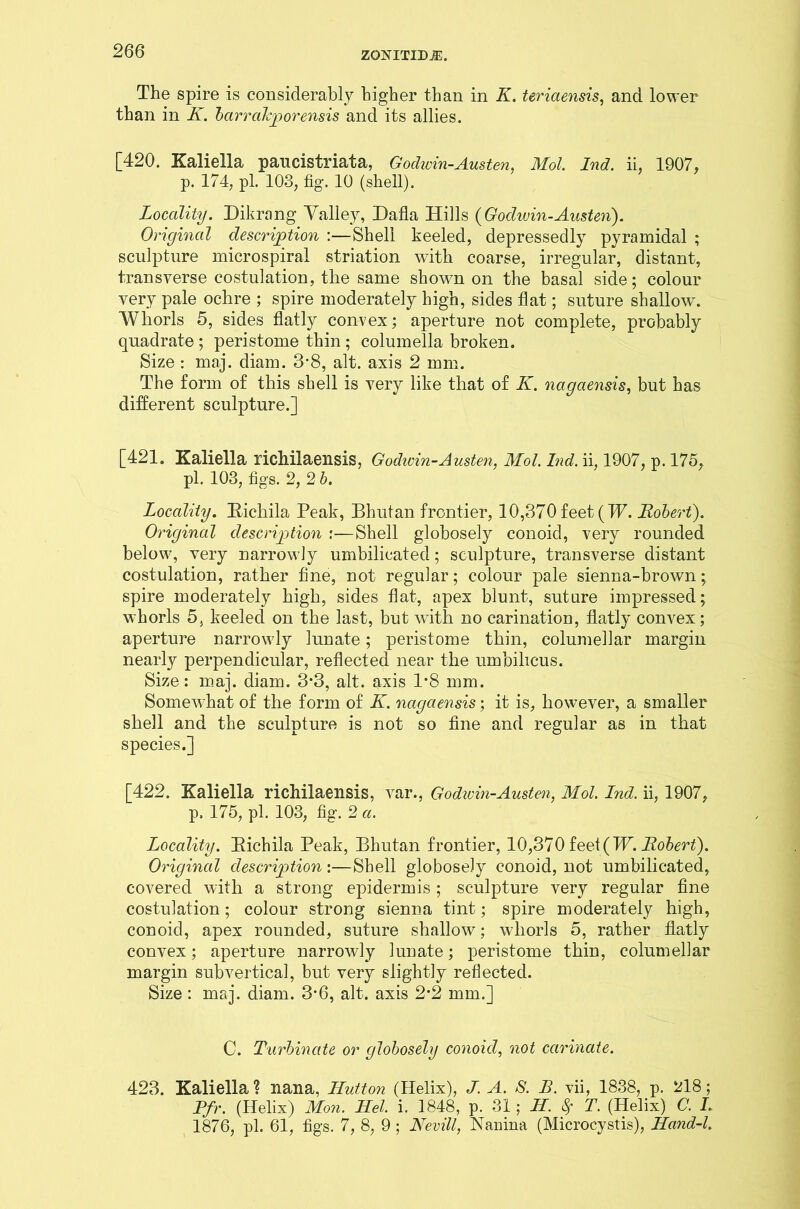 The spire is considerably higher than in K. teriaensis, and lower than in K. barrdkporensis and its allies. [420. Kaliella pancistriata, Godivin-Austen, Mol. Ind. ii, 1907, p. 174, pi. 103, fig. 10 (shell). Locality. Dikrang Valley, Dafla Hills {Godwin-Austen). Original description :—Shell keeled, depressedly pyramidal ; sculpture microspiral striation with coarse, irregular, distant, transverse costulation, the same shown on the basal side; colour very pale ochre ; spire moderately high, sides flat; suture shallow. Whorls 5, sides flatly convex; aperture not complete, probably quadrate; peristome thin; columella broken. Size : maj. diam. 3-8, alt. axis 2 mm. The form of this shell is very like that of K. nagaensis, but has different sculpture.] [421. Kaliella richilaensis, Godivin-Austen, Mol. Ind. ii, 1907, p. 175, pi. 103, figs. 2, 2 b. Locality. Bichila Peak, Bhutan frontier, 10,370feet{W. Robert). Original description :—Shell globosely conoid, very rounded below, very narrowly umbilicated; sculpture, transverse distant costulation, rather fine, not regular; colour pale sienna-brown; spire moderately high, sides flat, apex blunt, suture impressed; whorls 5, keeled on the last, but with no carination, flatly convex; aperture narrowdy lunate; peristome thin, columellar margin nearly perpendicular, reflected near the umbilicus. Size: maj. diam. 3*3, alt. axis 1*8 mm. Somewhat of the form of K. nagaensis; it is, however, a smaller shell and the sculpture is not so fine and regular as in that species.] [422. Kaliella richilaensis, var., Godwin-Austen, Mol. Lnd. ii, 1907, p. 175, pi. 103, fig. 2 a. Locality. Bichila Peak, Bhutan frontier, 10,370 feet(W. Robert). Original description:—Shell globosely conoid, not umbilicated, covered with a strong epidermis ; sculpture very regular fine costulation; colour strong sienna tint; spire moderately high, conoid, apex rounded, suture shallow; whorls 5, rather flatly convex; aperture narrowdy lunate; peristome thin, columellar margin subvertical, but very slightly reflected. Size : maj. diam. 3*6, alt. axis 2*2 mm.] C. Turbinate or globosely conoid, not carinate. 423. Kaliella ? nana, Hutton (Helix), J. A. S. B. vii, 1838, p. 218; Pfr. (Helix) Mon. Hel. i. 1848, p. 31; H. $ T. (Helix) C. I. 1876, pi. 61, figs. 7, 8, 9 ; Nevill, Nanina (Microcystis), Hand-l.