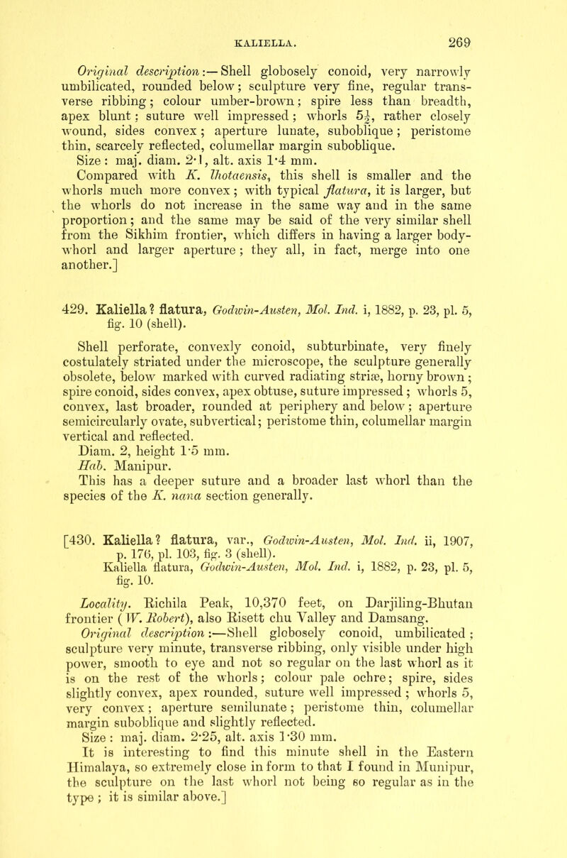 Original description:— Shell globosely conoid, very narrowly umbilicated, rounded below; sculpture very fine, regular trans- verse ribbing; colour umber-brown; spire less than breadth, apex blunt; suture well impressed; whorls 5|, rather closely wound, sides convex; aperture lunate, suboblique; peristome thin, scarcely reflected, columellar margin suboblique. Size : maj. diam. 2*1, alt. axis 1*4 mm. Compared with K. Ihotaensis, this shell is smaller and the whorls much more convex ; with typical fiatura, it is larger, but the whorls do not increase in the same way and in the same proportion; and the same may be said of the very similar shell from the Sikhim frontier, which differs in having a larger body- whorl and larger aperture ; they all, in fact, merge into one another.] 429. Kaliella ? fiatura, Godwin-Austen, Mol. Ind. i, 1882, p. 23, pi. 5, fig. 10 (shell). Shell perforate, convexly conoid, subturbinate, very finely costulately striated under the microscope, the sculpture generally obsolete, below marked with curved radiating striae, horny brown ; spire conoid, sides convex, apex obtuse, suture impressed; whorls 5, convex, last broader, rounded at periphery and below; aperture semicircularly ovate, subvertical; peristome thin, columellar margin vertical and reflected. Diam. 2, height 1*5 mm. Hab. Manipur. This has a deeper suture and a broader last whorl than the species of the K. nana section generally. [430. Kaliella? fiatura, var., Godivin-Austen, Mol. Ind. ii, 1907, p. 176, pi. 103, fig. 3 (shell). Kaliella fiatura, Godwin-Austen, Mol. Ind. i, 1882, p. 23, pi. 5, fig. 10. Locality. Richila Peak, 10,370 feet, on Darjiling-Bhutan frontier (W. Robert), also Risett chu Valley and Damsang. Original description:—Shell globosely conoid, umbilicated ; sculpture very minute, transverse ribbing, only visible under high power, smooth to eye and not so regular on the last whorl as it is on the rest of the whorls; colour pale ochre; spire, sides slightly convex, apex rounded, suture well impressed ; whorls 5, very convex; aperture semilunate; peristome thin, columellar margin suboblique and slightly reflected. Size : maj. diam. 2*25, alt. axis 1-30 mm. It is interesting to find this minute shell in the Eastern Himalaya, so extremely close inform to that I found in Munipur, the sculpture on the last whorl not being so regular as in the type ; it is similar above.]