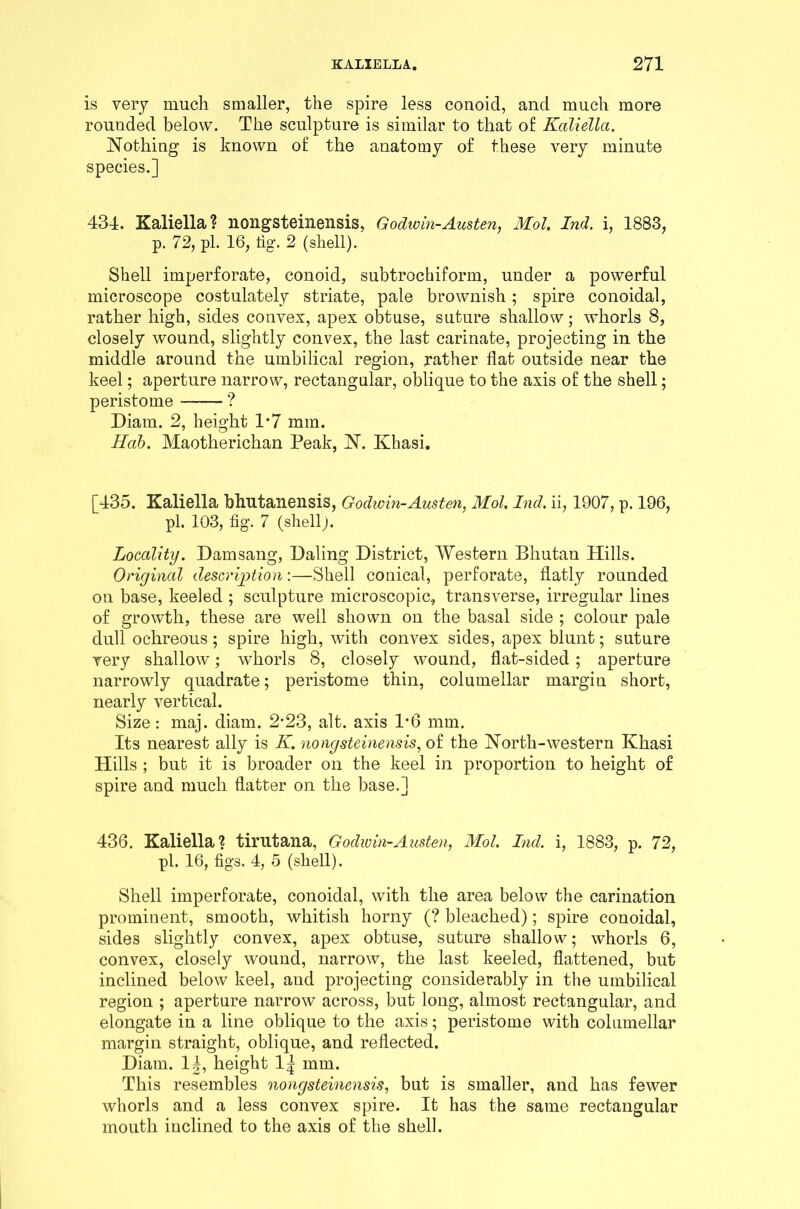 is very much smaller, the spire less conoid, and much more rounded below. The sculpture is similar to that of Kcdiella. Nothing is known of the anatomy of these very minute species.] 434. Kaliella? nongsteinensis, Godwin-Austen, Mol. Ind. i, 1883, p. 72, pi. 16, tig. 2 (shell). Shell imperforate, conoid, subtrochiform, under a powerful microscope costulately striate, pale brownish; spire conoidal, rather high, sides convex, apex obtuse, suture shallow; whorls 8, closely wound, slightly convex, the last carinate, projecting in the middle around the umbilical region, rather flat outside near the keel; aperture narrow, rectangular, oblique to the axis of the shell; peristome ? Diam. 2, height 1*7 mm. Hob. Maotherichan Peak, N. Khasi. [435. Kaliella bhutanensis, Godivin-Austen, Mol. Ind, ii, 1907, p. 196, pi. 103, fig. 7 (shell). Locality. Damsang, Daling District, Western Bhutan Hills. Original description:—Shell conical, perforate, flatly rounded on base, keeled ; sculpture microscopic, transverse, irregular lines of growth, these are well shown on the basal side ; colour pale dull ochreous; spire high, with convex sides, apex blunt; suture very shallow; whorls 8, closely wound, flat-sided ; aperture narrowly quadrate; peristome thin, columellar margin short, nearly vertical. Size: maj. diam. 2*23, alt. axis 1*6 mm. Its nearest ally is K. nongsteinensis, of the North-western Khasi Hills ; but it is broader on the keel in proportion to height of spire and much flatter on the base.] 436. Kaliella? tirutana, Godwin-Austen, Mol. Ind. i, 1883, p. 72, pi. 16, figs. 4, 5 (shell). Shell imperforate, conoidal, with the area below the carination prominent, smooth, whitish horny (? bleached); spire conoidal, sides slightly convex, apex obtuse, suture shallow; whorls 6, convex, closely wound, narrow, the last keeled, flattened, but inclined below keel, and projecting considerably in the umbilical region ; aperture narrow across, but long, almost rectangular, and elongate in a line oblique to the axis; peristome with columellar margin straight, oblique, and reflected. Diam. 1|, height 1| mm. This resembles nongsteinensis, but is smaller, and has fewer whorls and a less convex spire. It has the same rectangular mouth inclined to the axis of the shell.