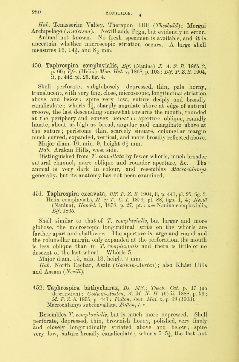 * Sab. Tenasserim Valley, Therapon Hill (Theobald); Mergui Archipelago (Anderson). Nevill adds Pegu, but evidently in error. Animal not known. No fresh specimen is available, and it is uncertain whether microscopic striation occurs. A large shell measures 16, 14|, and 8^ mm. 450. Taphrospira compluvialis, Blf (Nanina) J. A. S. B. 1865,2, p. 66; Pfr. (Ilelix) Mon. Mel. v, 1868, p. 103 • Blf. P. Z. S. 1904, ii, p. 442, pi. 25, fig. 4. Shell perforate, subglobosely depressed, thin, pale horny, translucent, with very fine, close, microscopic, longitudinal striation above and below; spire very low, suture deeply and broadly canaliculate; whorls 4|, sharply angulate above at edge of sutural groove, the last descending somewhat towards the mouth, rounded at the periphery and convex beneath ; aperture oblique, roundly lunate, about as high as broad, angular and emarginate above at the suture; peristome thin, scarcely sinuate, columellar margin much curved, expanded, vertical, and more broadly reflected above. Major diam. 10, min. 9, height 6| mm. Hcib. Arakan Hills, west side. Distinguished from T. convcdlata by fewer whorls, much broader sutural channel, more oblique and rounder aperture, &c. The animal is very dark in colour, and resembles Macrochlamys generally, but its anatomy has not been examined. 451. Taphrospira excavata, Blf. P. z. S.1904, ii, p. 441, pi. 25, fig. 3. Helix compluvialis, M. fy T. C. I. 1876, pi. 88, tigs. I, 4; Nevill (Nanina), Hand-l. i, 1878, p. 27, pt. : nec Nanina compluvialis, Blf. 1865. Shell similar to that of T. compluvialis, but larger and more globose, the microscopic longitudinal striae on the whorls are farther apart and shallower. The aperture is large and round and the columellar margin only expanded at the perforation, the mouth is less oblique than in T. compluvialis and there is little or no descent of the last wTiorl. Whorls 5. Major diam. 15, min. 13, height 9 mm. Hab. North Cachar, Asalu (Gochvin-Austen); also Khasi Hills and Assam {Nevill). 452. Taphrospira bathycharax, Bs. MS.; Theob. Cat. p. 17 (no description) ; Godwin-Austen, A. M. N. H. (6) ii, 1888, p. 56; id. P. Z. S. 1895, p. 441 ; Fulton, Jour. Mai. x, p. 99 (1903). Macrochlamys subconvallata, Fulton, l. c. Resembles T. compluvialis, but is much more depressed. Shell perforate, depressed, thin, brownish horny, polished, very finely and closely longitudinally striated above and below; spire very low, suture broadly canaliculate ; whorls 5-5|, the last not