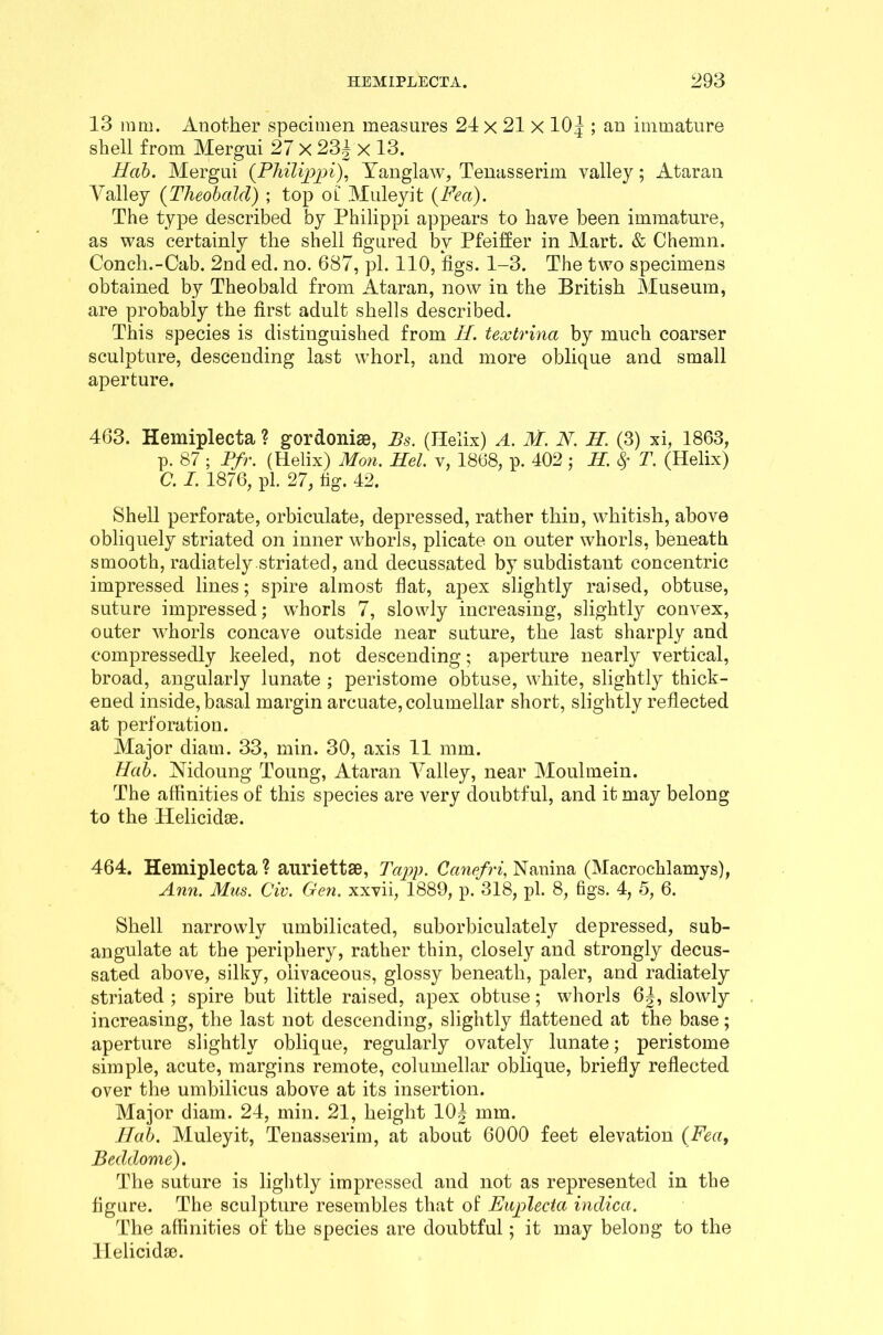 13 mm. Another specimen measures 24 x 21 x 10J ; an immature shell from Mergui 27 X 231 X 13. Hab. Mergui (Philippi), Yanglaw, Tenasserim valley; Ataran Valley (Theobald) ; top oL Muleyit (Pea). The type described by Philippi appears to have been immature, as was certainly the shell figured by Pfeiffer in Mart. & Chemn. Conch.-Cab. 2nd ed. no. 687, pi. 110, figs. 1-3. The two specimens obtained by Theobald from Ataran, now in the British Museum, are probably the first adult shells described. This species is distinguished from II. textrina by much coarser sculpture, descending last whorl, and more oblique and small aperture. 463. Hemiplecta ? gordonias, Bs. (Helix) A. M. N. H. (3) xi, 1863, p. 87 ; Pfr. (Helix) Mon. Hel v, 1868, p. 402 ; IP $ T. (Helix) C. I. 1876, pi. 27, fig. 42. Shell perforate, orbiculate, depressed, rather thin, whitish, above obliquely striated on inner whorls, plicate on outer whorls, beneath smooth, radiately striated, and decussated by subdistant concentric impressed lines; spire almost hat, apex slightly raised, obtuse, suture impressed; whorls 7, slowly increasing, slightly convex, outer whorls concave outside near suture, the last sharply and eompressedly keeled, not descending; aperture nearly vertical, broad, angularly lunate ; peristome obtuse, white, slightly thick- ened inside, basal margin arcuate, columellar short, slightly reflected at perforation. Major diam. 33, min. 30, axis 11 mm. Hab. Nidoung Toung, Ataran Valley, near Moulinein. The affinities of this species are very doubtful, and it may belong to the Helicidse. 464. Hemiplecta ? auriettae, Tapp. Canefri, Nanina (Macrochlamys), Ann. Mus. Civ. Gen. xxvii, 1889, p. 318, pi. 8, figs. 4, 5, 6. Shell narrowly umbilicated, suborbiculately depressed, sub- angulate at the periphery, rather thin, closely and strongly decus- sated above, silky, olivaceous, glossy beneath, paler, and radiately striated ; spire but little raised, apex obtuse; whorls 6|, slowly increasing, the last not descending, slightly flattened at the base; aperture slightly oblique, regularly ovately lunate; peristome simple, acute, margins remote, columellar oblique, briefly reflected over the umbilicus above at its insertion. Major diam. 24, min. 21, height 10^ mm. Hab. Muleyit, Tenasserim, at about 6000 feet elevation (Feet, Beddome). The suture is lightly impressed and not as represented in the figure. The sculpture resembles that of Euplecta indicct. The affinities of the species are doubtful; it may belong to the hlelicidse.