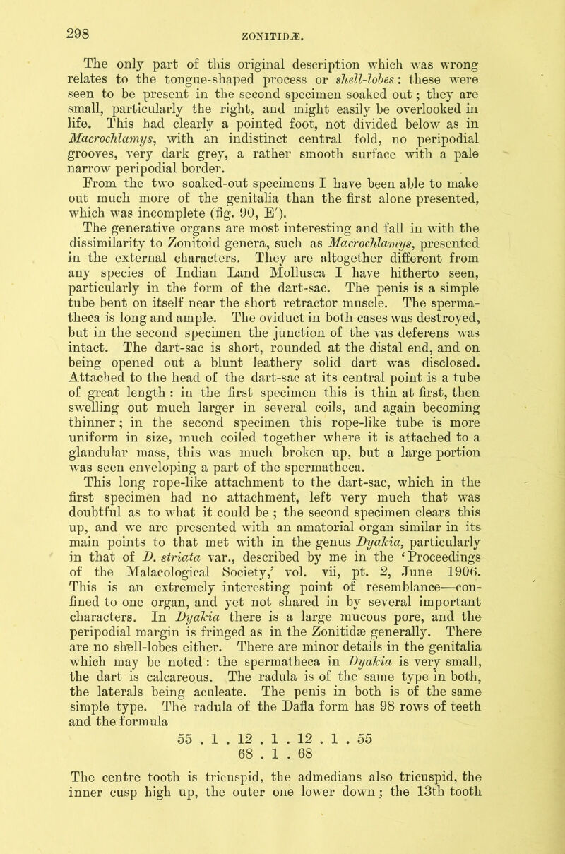 The only part of this original description which was wrong relates to the tongue-shaped process or shell-lobes: these were seen to be present in the second specimen soaked out; they are small, particularly the right, and might easily be overlooked in life. This had clearly a pointed foot, not divided below as in Macrochlamys, with an indistinct central fold, no peripodial grooves, very dark grey, a rather smooth surface with a pale narrow peripodial border. From the two soaked-out specimens I have been able to make out much more of the genitalia than the first alone presented, which was incomplete (fig. 90, E'). The generative organs are most interesting and fall in with the dissimilarity to Zonitoid genera, such as Macroclilamys, presented in the external characters. They are altogether different from any species of Indian Land Mollusca I have hitherto seen, particularly in the form of the dart-sac. The penis is a simple tube bent on itself near the short retractor muscle. The sperma- theca is long and ample. The oviduct in both cases was destroyed, but in the second specimen the junction of the vas deferens was intact. The dart-sac is short, rounded at the distal end, and on being opened out a blunt leathery solid dart was disclosed. Attached to the head of the dart-sac at its central point is a tube of great length : in the first specimen this is thin at first, then swelling out much larger in several coils, and again becoming thinner; in the second specimen this rope-like tube is more uniform in size, much coiled together where it is attached to a glandular mass, this was much broken up, but a large portion was seen enveloping a part of the spermatheca. This long rope-like attachment to the dart-sac, which in the first specimen had no attachment, left very much that was doubtful as to what it could be ; the second specimen clears this up, and we are presented with an amatorial organ similar in its main points to that met with in the genus Dyakia, particularly in that of D. striata var., described by me in the 4 Proceedings of the Malaeological Society/ vol. vii, pt. 2, June 1906. This is an extremely interesting point of resemblance—con- fined to one organ, and yet not shared in by several important characters. In Dyakia there is a large mucous pore, and the peripodial margin is fringed as in the Zonitidse generally. There are no shell-lobes either. There are minor details in the genitalia which may be noted : the spermatheca in Dyakia is very small, the dart is calcareous. The radula is of the same type in both, the laterals being aculeate. The penis in both is of the same simple type. The radula of the Dafla form has 98 rows of teeth and the formula 55 . 1 . 12 . 1 . 12 . 1 .55 68 . 1 . 68 The centre tooth is tricuspid, the admedians also tricuspid, the inner cusp high up, the outer one lower dow7n; the 13th tooth